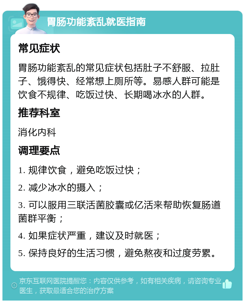 胃肠功能紊乱就医指南 常见症状 胃肠功能紊乱的常见症状包括肚子不舒服、拉肚子、饿得快、经常想上厕所等。易感人群可能是饮食不规律、吃饭过快、长期喝冰水的人群。 推荐科室 消化内科 调理要点 1. 规律饮食，避免吃饭过快； 2. 减少冰水的摄入； 3. 可以服用三联活菌胶囊或亿活来帮助恢复肠道菌群平衡； 4. 如果症状严重，建议及时就医； 5. 保持良好的生活习惯，避免熬夜和过度劳累。