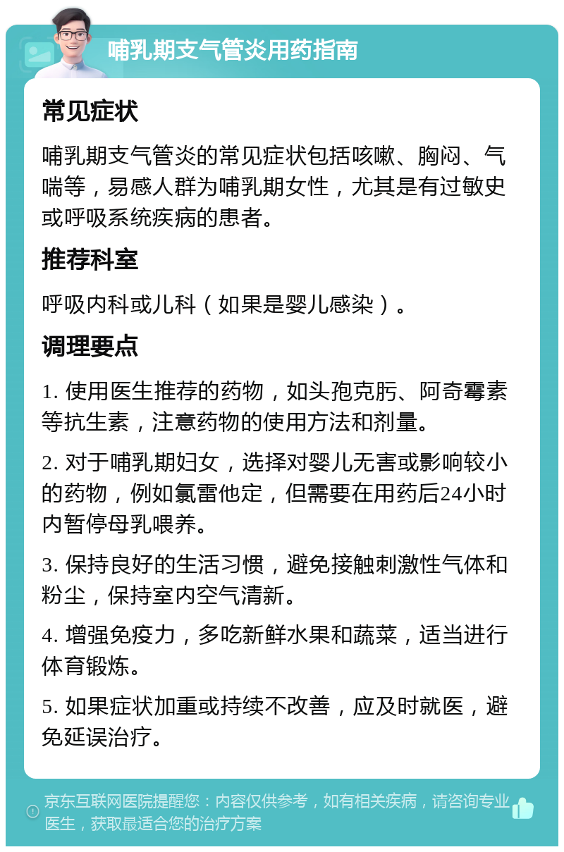 哺乳期支气管炎用药指南 常见症状 哺乳期支气管炎的常见症状包括咳嗽、胸闷、气喘等，易感人群为哺乳期女性，尤其是有过敏史或呼吸系统疾病的患者。 推荐科室 呼吸内科或儿科（如果是婴儿感染）。 调理要点 1. 使用医生推荐的药物，如头孢克肟、阿奇霉素等抗生素，注意药物的使用方法和剂量。 2. 对于哺乳期妇女，选择对婴儿无害或影响较小的药物，例如氯雷他定，但需要在用药后24小时内暂停母乳喂养。 3. 保持良好的生活习惯，避免接触刺激性气体和粉尘，保持室内空气清新。 4. 增强免疫力，多吃新鲜水果和蔬菜，适当进行体育锻炼。 5. 如果症状加重或持续不改善，应及时就医，避免延误治疗。