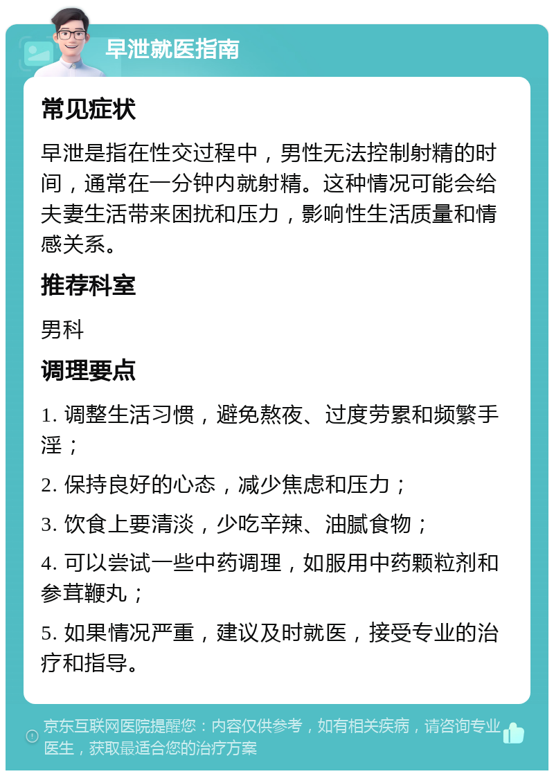 早泄就医指南 常见症状 早泄是指在性交过程中，男性无法控制射精的时间，通常在一分钟内就射精。这种情况可能会给夫妻生活带来困扰和压力，影响性生活质量和情感关系。 推荐科室 男科 调理要点 1. 调整生活习惯，避免熬夜、过度劳累和频繁手淫； 2. 保持良好的心态，减少焦虑和压力； 3. 饮食上要清淡，少吃辛辣、油腻食物； 4. 可以尝试一些中药调理，如服用中药颗粒剂和参茸鞭丸； 5. 如果情况严重，建议及时就医，接受专业的治疗和指导。