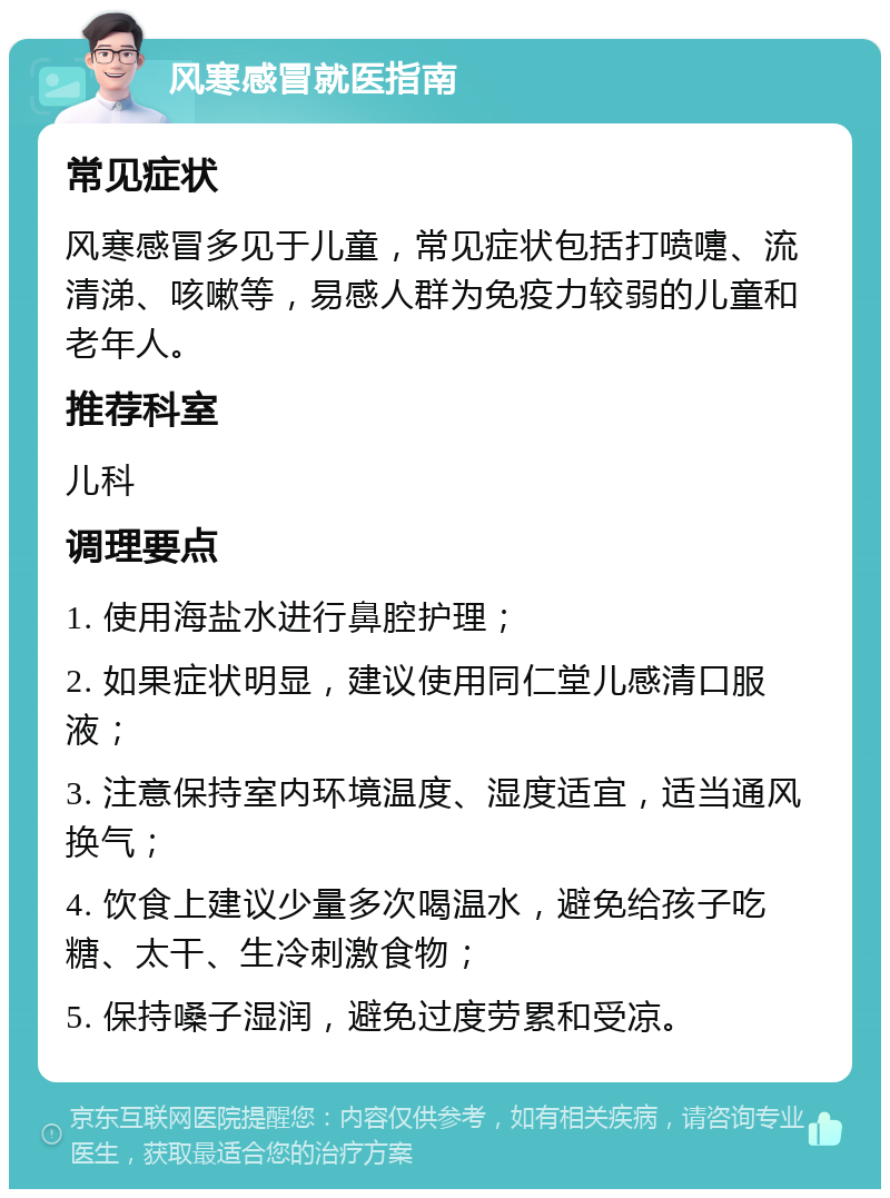 风寒感冒就医指南 常见症状 风寒感冒多见于儿童，常见症状包括打喷嚏、流清涕、咳嗽等，易感人群为免疫力较弱的儿童和老年人。 推荐科室 儿科 调理要点 1. 使用海盐水进行鼻腔护理； 2. 如果症状明显，建议使用同仁堂儿感清口服液； 3. 注意保持室内环境温度、湿度适宜，适当通风换气； 4. 饮食上建议少量多次喝温水，避免给孩子吃糖、太干、生冷刺激食物； 5. 保持嗓子湿润，避免过度劳累和受凉。