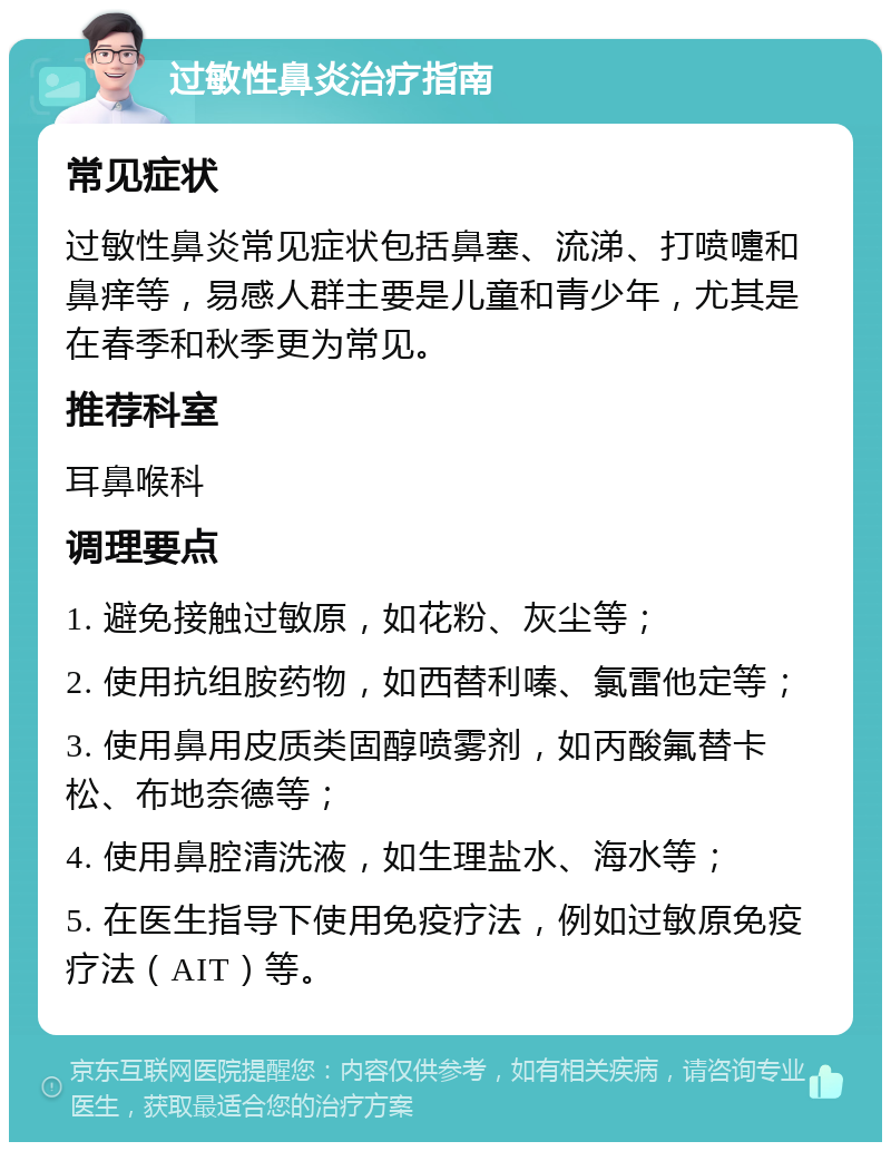 过敏性鼻炎治疗指南 常见症状 过敏性鼻炎常见症状包括鼻塞、流涕、打喷嚏和鼻痒等，易感人群主要是儿童和青少年，尤其是在春季和秋季更为常见。 推荐科室 耳鼻喉科 调理要点 1. 避免接触过敏原，如花粉、灰尘等； 2. 使用抗组胺药物，如西替利嗪、氯雷他定等； 3. 使用鼻用皮质类固醇喷雾剂，如丙酸氟替卡松、布地奈德等； 4. 使用鼻腔清洗液，如生理盐水、海水等； 5. 在医生指导下使用免疫疗法，例如过敏原免疫疗法（AIT）等。