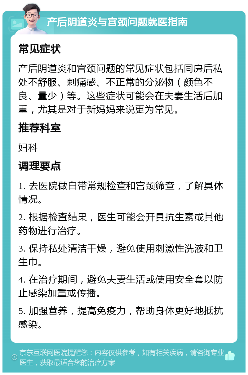 产后阴道炎与宫颈问题就医指南 常见症状 产后阴道炎和宫颈问题的常见症状包括同房后私处不舒服、刺痛感、不正常的分泌物（颜色不良、量少）等。这些症状可能会在夫妻生活后加重，尤其是对于新妈妈来说更为常见。 推荐科室 妇科 调理要点 1. 去医院做白带常规检查和宫颈筛查，了解具体情况。 2. 根据检查结果，医生可能会开具抗生素或其他药物进行治疗。 3. 保持私处清洁干燥，避免使用刺激性洗液和卫生巾。 4. 在治疗期间，避免夫妻生活或使用安全套以防止感染加重或传播。 5. 加强营养，提高免疫力，帮助身体更好地抵抗感染。