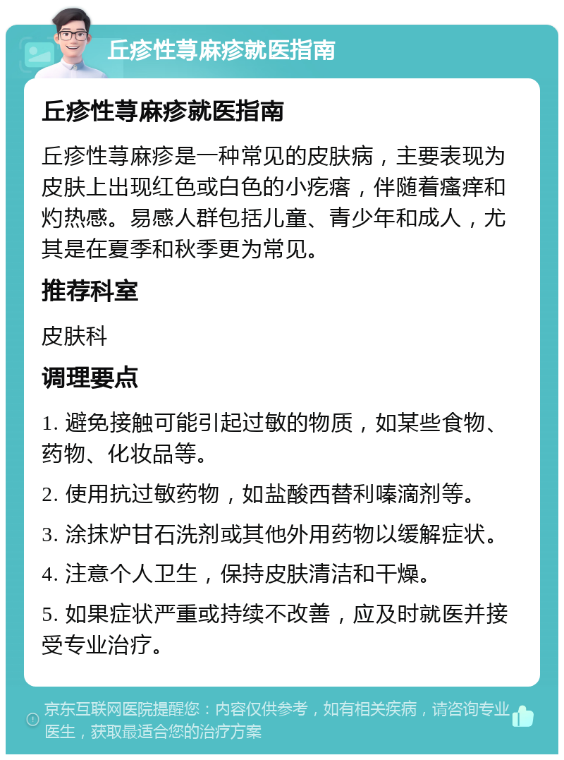 丘疹性荨麻疹就医指南 丘疹性荨麻疹就医指南 丘疹性荨麻疹是一种常见的皮肤病，主要表现为皮肤上出现红色或白色的小疙瘩，伴随着瘙痒和灼热感。易感人群包括儿童、青少年和成人，尤其是在夏季和秋季更为常见。 推荐科室 皮肤科 调理要点 1. 避免接触可能引起过敏的物质，如某些食物、药物、化妆品等。 2. 使用抗过敏药物，如盐酸西替利嗪滴剂等。 3. 涂抹炉甘石洗剂或其他外用药物以缓解症状。 4. 注意个人卫生，保持皮肤清洁和干燥。 5. 如果症状严重或持续不改善，应及时就医并接受专业治疗。