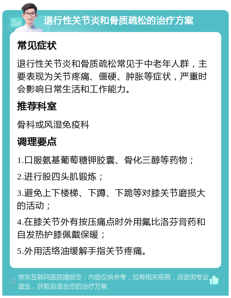 退行性关节炎和骨质疏松的治疗方案 常见症状 退行性关节炎和骨质疏松常见于中老年人群，主要表现为关节疼痛、僵硬、肿胀等症状，严重时会影响日常生活和工作能力。 推荐科室 骨科或风湿免疫科 调理要点 1.口服氨基葡萄糖钾胶囊、骨化三醇等药物； 2.进行股四头肌锻炼； 3.避免上下楼梯、下蹲、下跪等对膝关节磨损大的活动； 4.在膝关节外有按压痛点时外用氟比洛芬膏药和自发热护膝佩戴保暖； 5.外用活络油缓解手指关节疼痛。