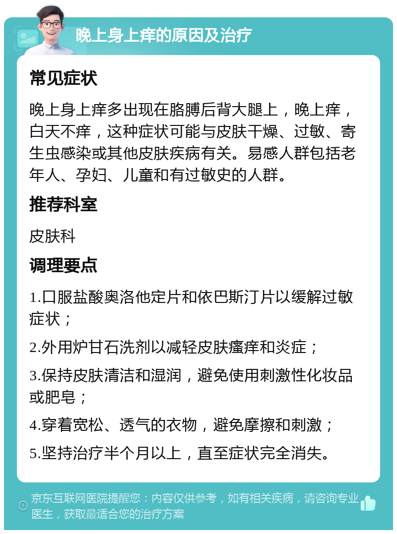 晚上身上痒的原因及治疗 常见症状 晚上身上痒多出现在胳膊后背大腿上，晚上痒，白天不痒，这种症状可能与皮肤干燥、过敏、寄生虫感染或其他皮肤疾病有关。易感人群包括老年人、孕妇、儿童和有过敏史的人群。 推荐科室 皮肤科 调理要点 1.口服盐酸奥洛他定片和依巴斯汀片以缓解过敏症状； 2.外用炉甘石洗剂以减轻皮肤瘙痒和炎症； 3.保持皮肤清洁和湿润，避免使用刺激性化妆品或肥皂； 4.穿着宽松、透气的衣物，避免摩擦和刺激； 5.坚持治疗半个月以上，直至症状完全消失。