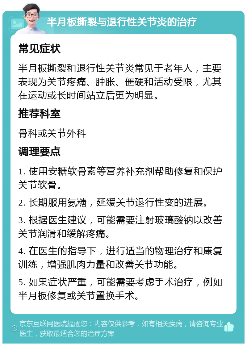 半月板撕裂与退行性关节炎的治疗 常见症状 半月板撕裂和退行性关节炎常见于老年人，主要表现为关节疼痛、肿胀、僵硬和活动受限，尤其在运动或长时间站立后更为明显。 推荐科室 骨科或关节外科 调理要点 1. 使用安糖软骨素等营养补充剂帮助修复和保护关节软骨。 2. 长期服用氨糖，延缓关节退行性变的进展。 3. 根据医生建议，可能需要注射玻璃酸钠以改善关节润滑和缓解疼痛。 4. 在医生的指导下，进行适当的物理治疗和康复训练，增强肌肉力量和改善关节功能。 5. 如果症状严重，可能需要考虑手术治疗，例如半月板修复或关节置换手术。