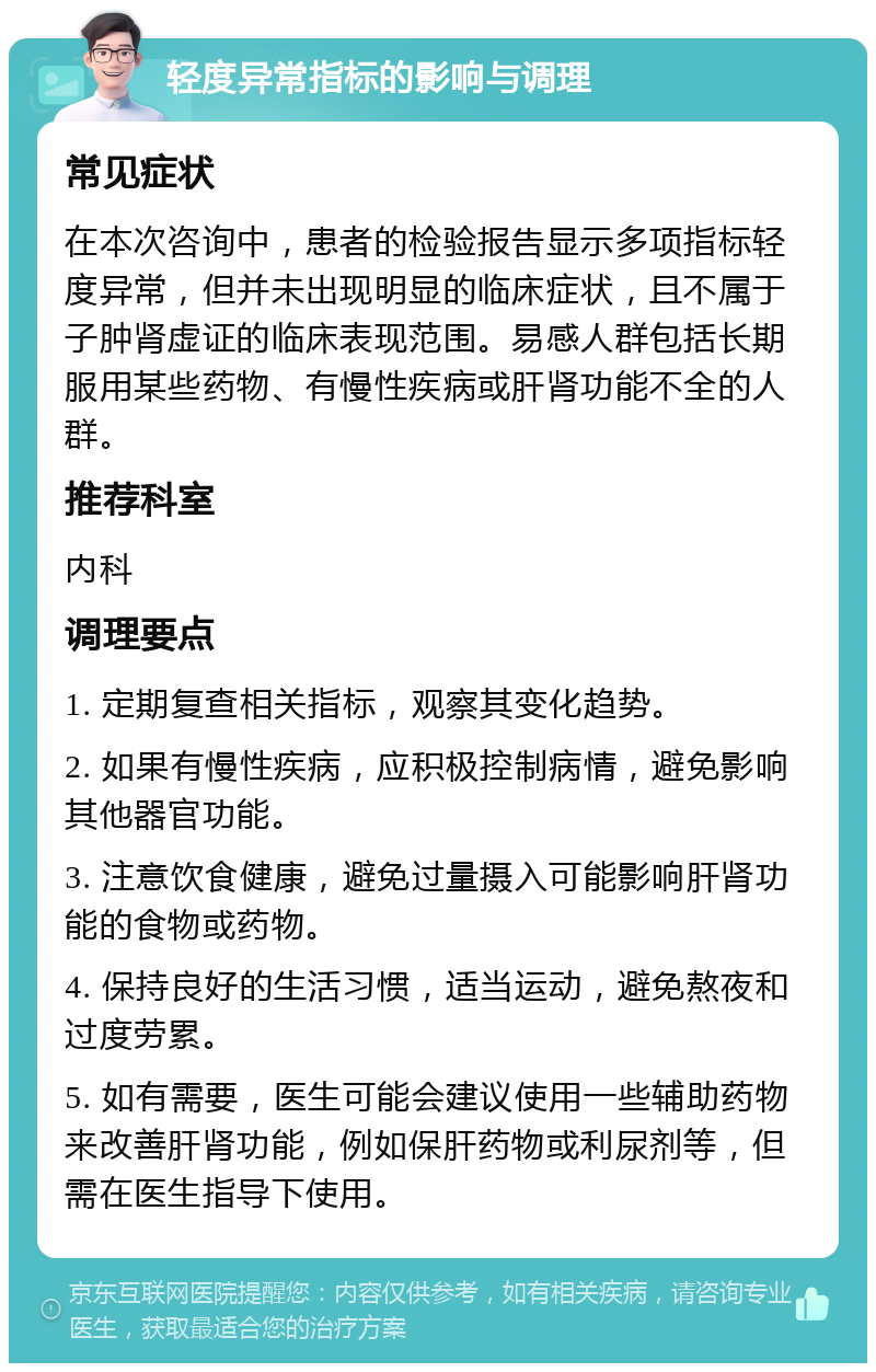 轻度异常指标的影响与调理 常见症状 在本次咨询中，患者的检验报告显示多项指标轻度异常，但并未出现明显的临床症状，且不属于子肿肾虚证的临床表现范围。易感人群包括长期服用某些药物、有慢性疾病或肝肾功能不全的人群。 推荐科室 内科 调理要点 1. 定期复查相关指标，观察其变化趋势。 2. 如果有慢性疾病，应积极控制病情，避免影响其他器官功能。 3. 注意饮食健康，避免过量摄入可能影响肝肾功能的食物或药物。 4. 保持良好的生活习惯，适当运动，避免熬夜和过度劳累。 5. 如有需要，医生可能会建议使用一些辅助药物来改善肝肾功能，例如保肝药物或利尿剂等，但需在医生指导下使用。