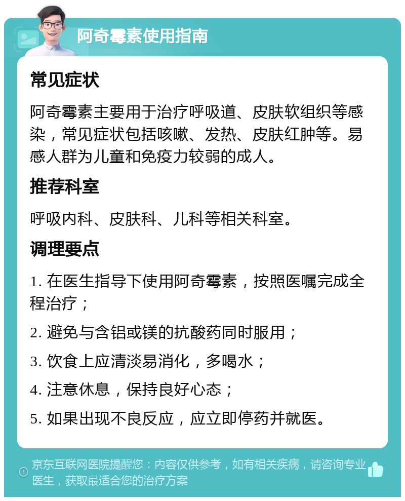 阿奇霉素使用指南 常见症状 阿奇霉素主要用于治疗呼吸道、皮肤软组织等感染，常见症状包括咳嗽、发热、皮肤红肿等。易感人群为儿童和免疫力较弱的成人。 推荐科室 呼吸内科、皮肤科、儿科等相关科室。 调理要点 1. 在医生指导下使用阿奇霉素，按照医嘱完成全程治疗； 2. 避免与含铝或镁的抗酸药同时服用； 3. 饮食上应清淡易消化，多喝水； 4. 注意休息，保持良好心态； 5. 如果出现不良反应，应立即停药并就医。