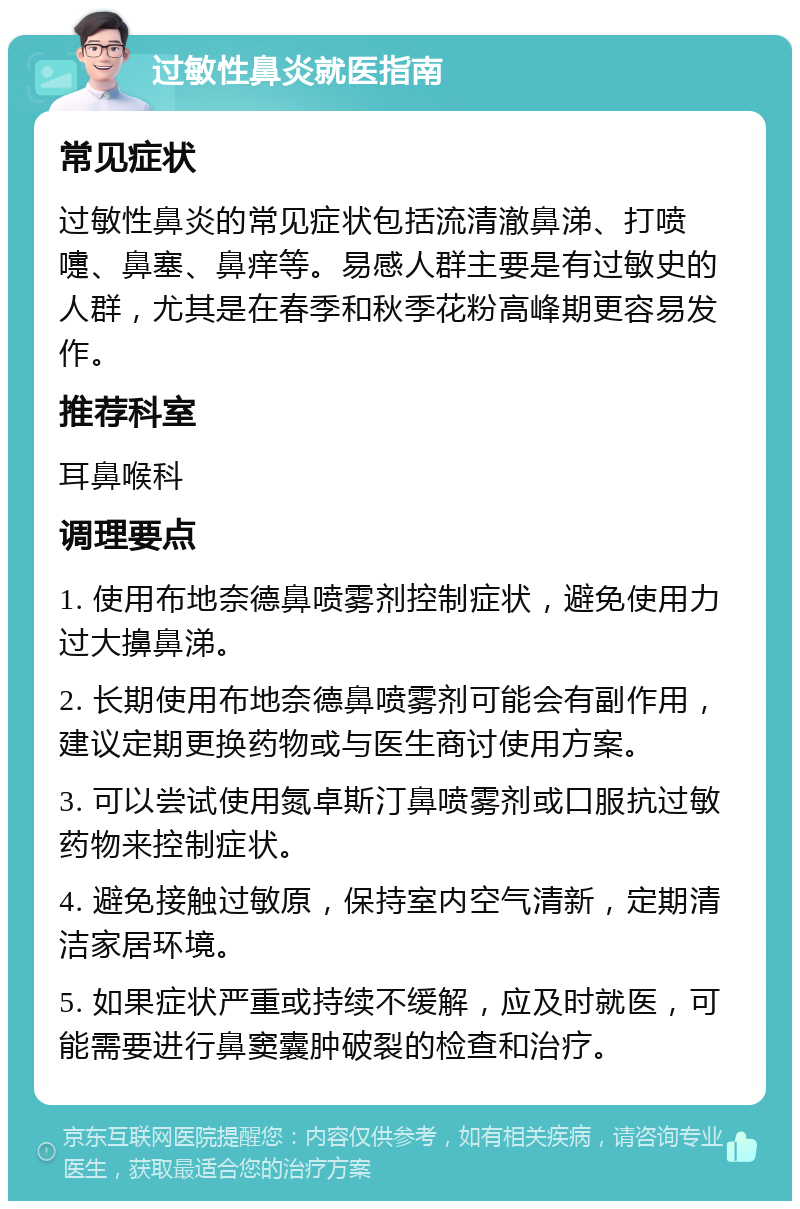 过敏性鼻炎就医指南 常见症状 过敏性鼻炎的常见症状包括流清澈鼻涕、打喷嚏、鼻塞、鼻痒等。易感人群主要是有过敏史的人群，尤其是在春季和秋季花粉高峰期更容易发作。 推荐科室 耳鼻喉科 调理要点 1. 使用布地奈德鼻喷雾剂控制症状，避免使用力过大擤鼻涕。 2. 长期使用布地奈德鼻喷雾剂可能会有副作用，建议定期更换药物或与医生商讨使用方案。 3. 可以尝试使用氮卓斯汀鼻喷雾剂或口服抗过敏药物来控制症状。 4. 避免接触过敏原，保持室内空气清新，定期清洁家居环境。 5. 如果症状严重或持续不缓解，应及时就医，可能需要进行鼻窦囊肿破裂的检查和治疗。