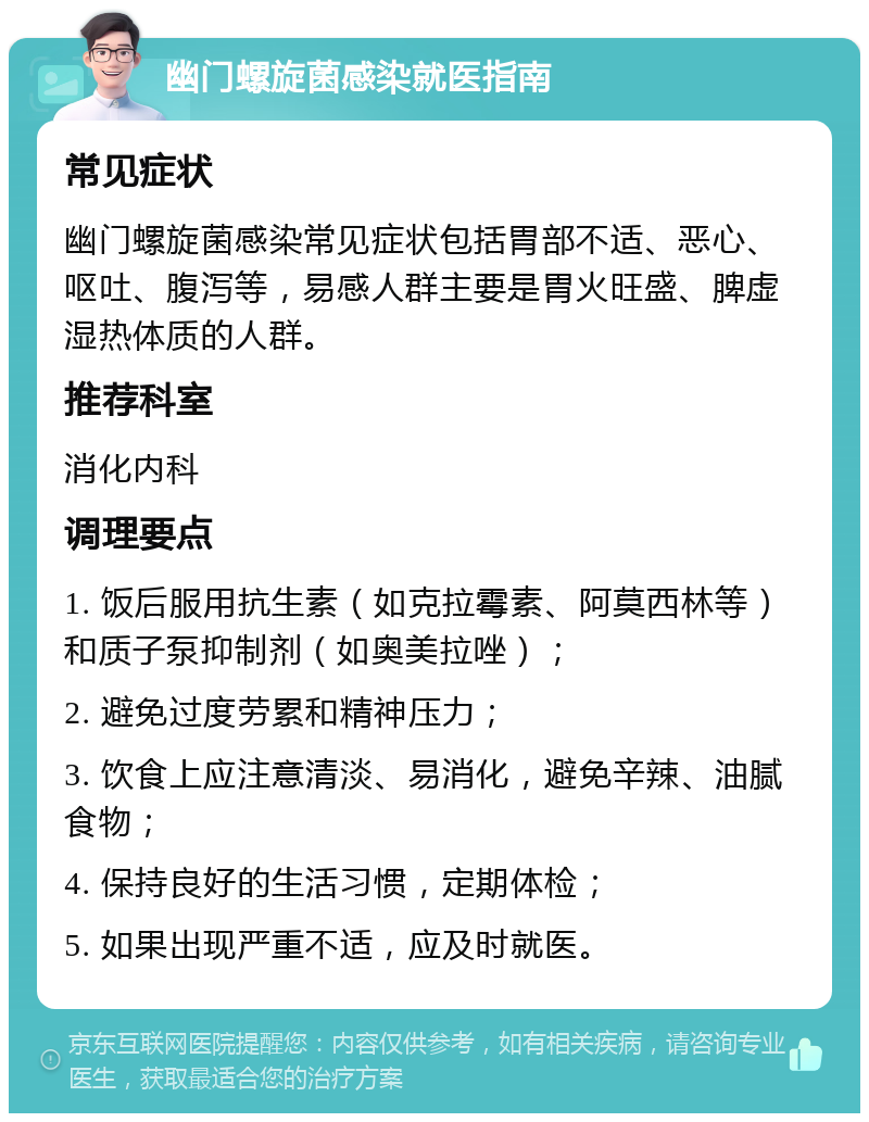 幽门螺旋菌感染就医指南 常见症状 幽门螺旋菌感染常见症状包括胃部不适、恶心、呕吐、腹泻等，易感人群主要是胃火旺盛、脾虚湿热体质的人群。 推荐科室 消化内科 调理要点 1. 饭后服用抗生素（如克拉霉素、阿莫西林等）和质子泵抑制剂（如奥美拉唑）； 2. 避免过度劳累和精神压力； 3. 饮食上应注意清淡、易消化，避免辛辣、油腻食物； 4. 保持良好的生活习惯，定期体检； 5. 如果出现严重不适，应及时就医。