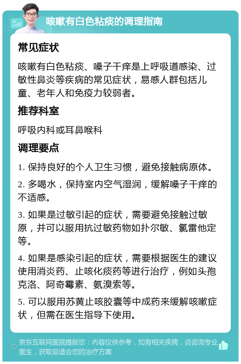 咳嗽有白色粘痰的调理指南 常见症状 咳嗽有白色粘痰、嗓子干痒是上呼吸道感染、过敏性鼻炎等疾病的常见症状，易感人群包括儿童、老年人和免疫力较弱者。 推荐科室 呼吸内科或耳鼻喉科 调理要点 1. 保持良好的个人卫生习惯，避免接触病原体。 2. 多喝水，保持室内空气湿润，缓解嗓子干痒的不适感。 3. 如果是过敏引起的症状，需要避免接触过敏原，并可以服用抗过敏药物如扑尔敏、氯雷他定等。 4. 如果是感染引起的症状，需要根据医生的建议使用消炎药、止咳化痰药等进行治疗，例如头孢克洛、阿奇霉素、氨溴索等。 5. 可以服用苏黄止咳胶囊等中成药来缓解咳嗽症状，但需在医生指导下使用。