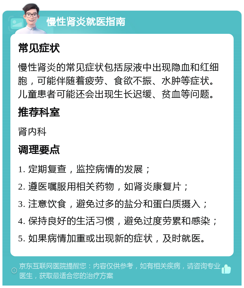 慢性肾炎就医指南 常见症状 慢性肾炎的常见症状包括尿液中出现隐血和红细胞，可能伴随着疲劳、食欲不振、水肿等症状。儿童患者可能还会出现生长迟缓、贫血等问题。 推荐科室 肾内科 调理要点 1. 定期复查，监控病情的发展； 2. 遵医嘱服用相关药物，如肾炎康复片； 3. 注意饮食，避免过多的盐分和蛋白质摄入； 4. 保持良好的生活习惯，避免过度劳累和感染； 5. 如果病情加重或出现新的症状，及时就医。