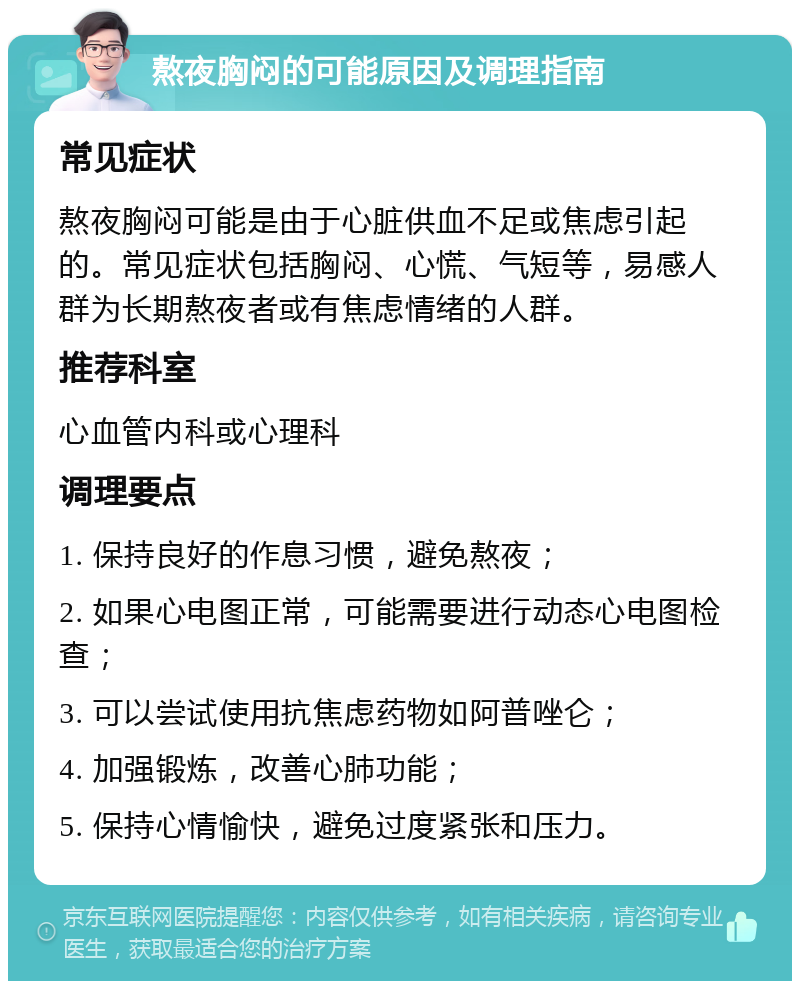 熬夜胸闷的可能原因及调理指南 常见症状 熬夜胸闷可能是由于心脏供血不足或焦虑引起的。常见症状包括胸闷、心慌、气短等，易感人群为长期熬夜者或有焦虑情绪的人群。 推荐科室 心血管内科或心理科 调理要点 1. 保持良好的作息习惯，避免熬夜； 2. 如果心电图正常，可能需要进行动态心电图检查； 3. 可以尝试使用抗焦虑药物如阿普唑仑； 4. 加强锻炼，改善心肺功能； 5. 保持心情愉快，避免过度紧张和压力。