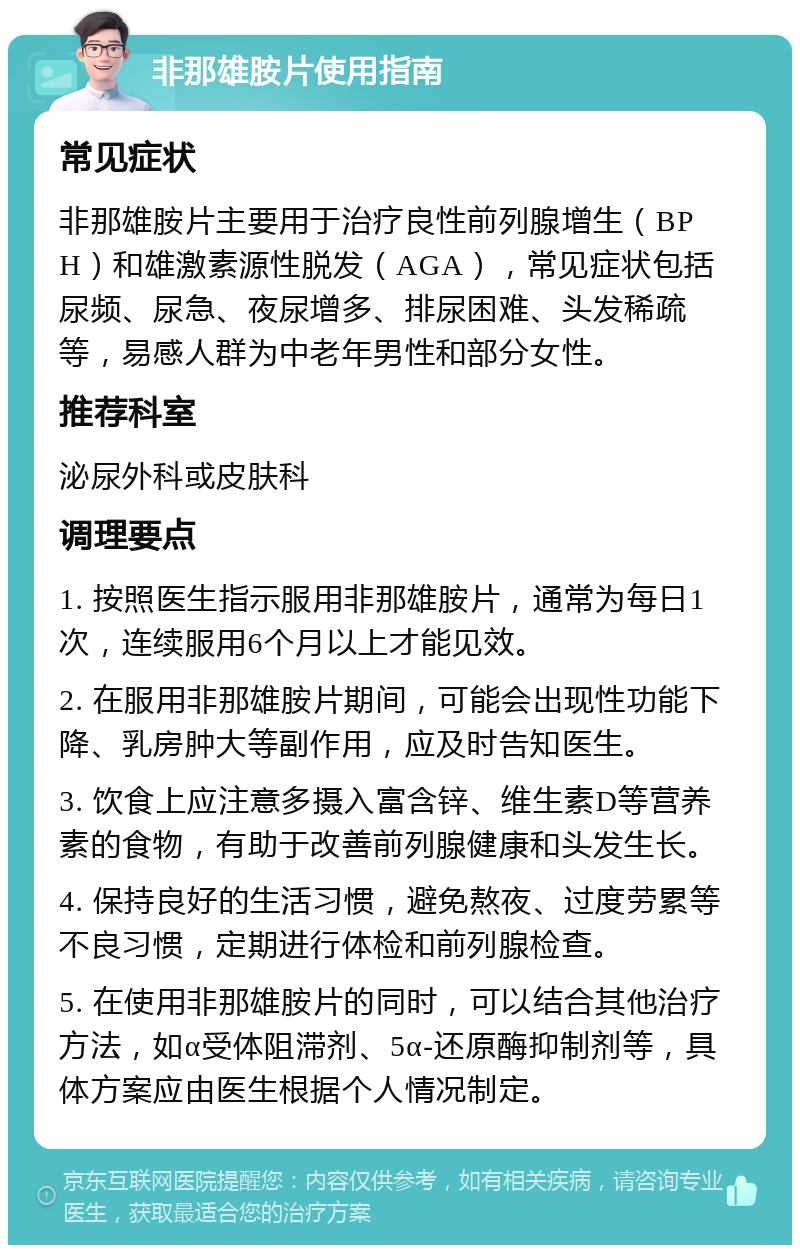 非那雄胺片使用指南 常见症状 非那雄胺片主要用于治疗良性前列腺增生（BPH）和雄激素源性脱发（AGA），常见症状包括尿频、尿急、夜尿增多、排尿困难、头发稀疏等，易感人群为中老年男性和部分女性。 推荐科室 泌尿外科或皮肤科 调理要点 1. 按照医生指示服用非那雄胺片，通常为每日1次，连续服用6个月以上才能见效。 2. 在服用非那雄胺片期间，可能会出现性功能下降、乳房肿大等副作用，应及时告知医生。 3. 饮食上应注意多摄入富含锌、维生素D等营养素的食物，有助于改善前列腺健康和头发生长。 4. 保持良好的生活习惯，避免熬夜、过度劳累等不良习惯，定期进行体检和前列腺检查。 5. 在使用非那雄胺片的同时，可以结合其他治疗方法，如α受体阻滞剂、5α-还原酶抑制剂等，具体方案应由医生根据个人情况制定。