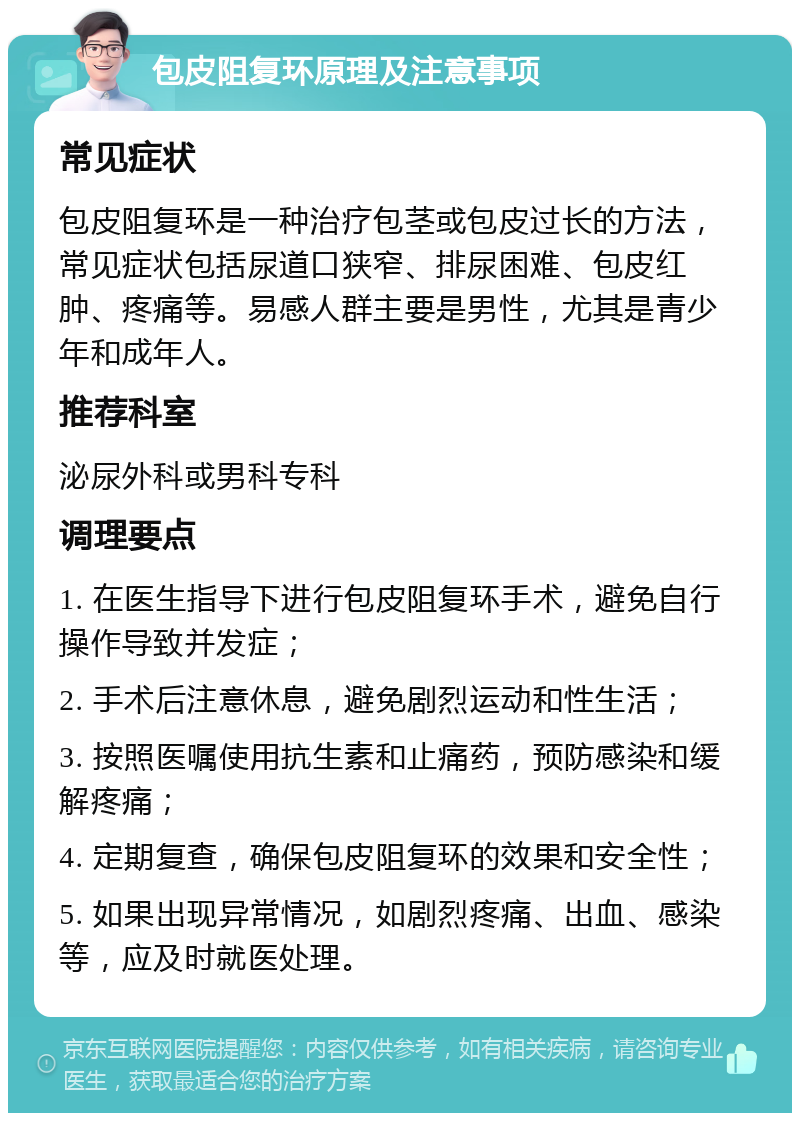 包皮阻复环原理及注意事项 常见症状 包皮阻复环是一种治疗包茎或包皮过长的方法，常见症状包括尿道口狭窄、排尿困难、包皮红肿、疼痛等。易感人群主要是男性，尤其是青少年和成年人。 推荐科室 泌尿外科或男科专科 调理要点 1. 在医生指导下进行包皮阻复环手术，避免自行操作导致并发症； 2. 手术后注意休息，避免剧烈运动和性生活； 3. 按照医嘱使用抗生素和止痛药，预防感染和缓解疼痛； 4. 定期复查，确保包皮阻复环的效果和安全性； 5. 如果出现异常情况，如剧烈疼痛、出血、感染等，应及时就医处理。