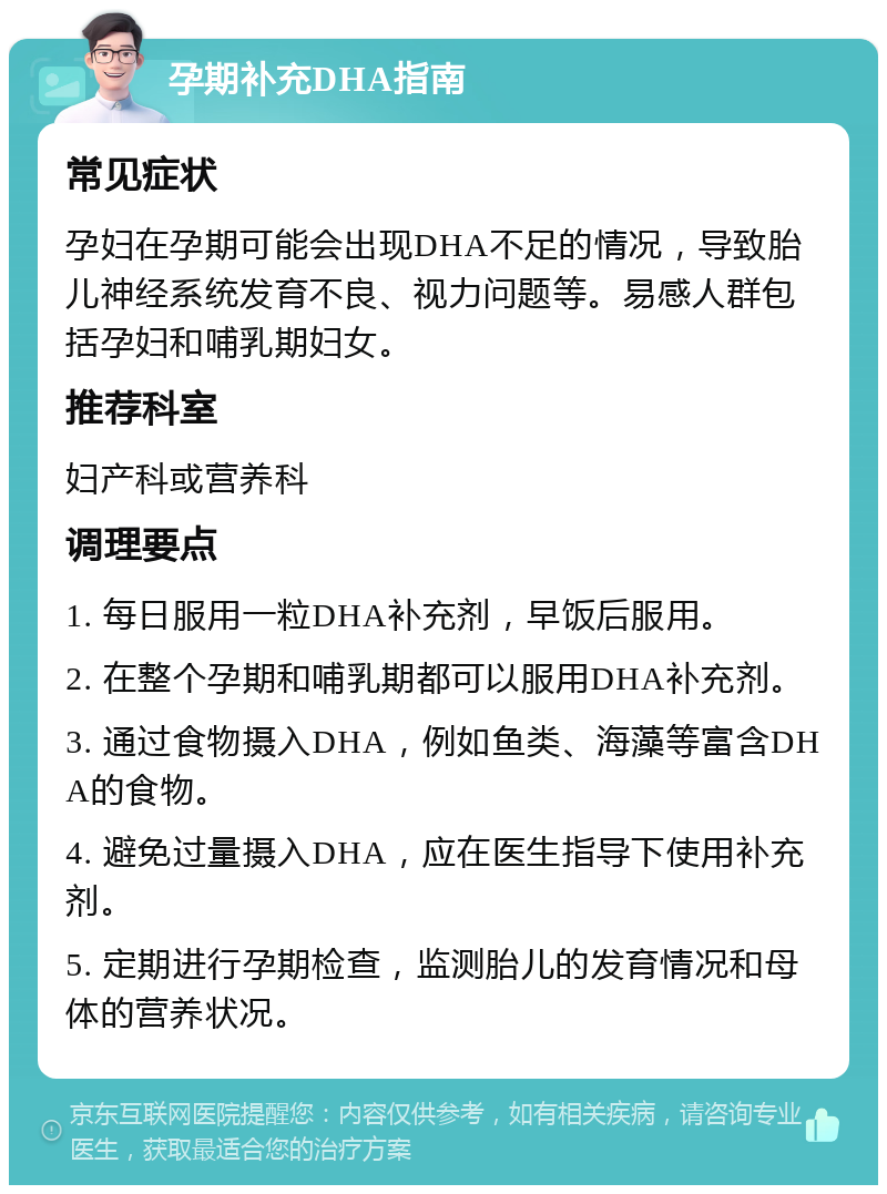 孕期补充DHA指南 常见症状 孕妇在孕期可能会出现DHA不足的情况，导致胎儿神经系统发育不良、视力问题等。易感人群包括孕妇和哺乳期妇女。 推荐科室 妇产科或营养科 调理要点 1. 每日服用一粒DHA补充剂，早饭后服用。 2. 在整个孕期和哺乳期都可以服用DHA补充剂。 3. 通过食物摄入DHA，例如鱼类、海藻等富含DHA的食物。 4. 避免过量摄入DHA，应在医生指导下使用补充剂。 5. 定期进行孕期检查，监测胎儿的发育情况和母体的营养状况。