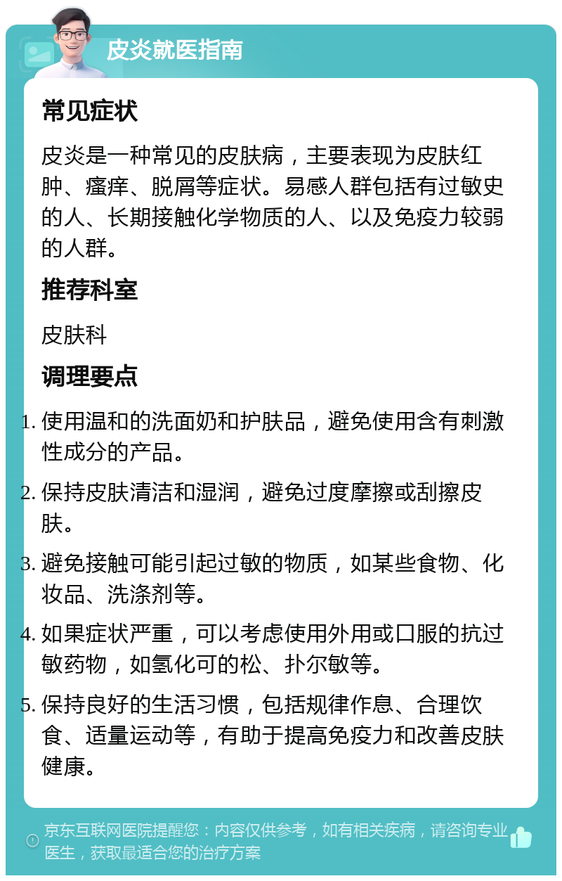 皮炎就医指南 常见症状 皮炎是一种常见的皮肤病，主要表现为皮肤红肿、瘙痒、脱屑等症状。易感人群包括有过敏史的人、长期接触化学物质的人、以及免疫力较弱的人群。 推荐科室 皮肤科 调理要点 使用温和的洗面奶和护肤品，避免使用含有刺激性成分的产品。 保持皮肤清洁和湿润，避免过度摩擦或刮擦皮肤。 避免接触可能引起过敏的物质，如某些食物、化妆品、洗涤剂等。 如果症状严重，可以考虑使用外用或口服的抗过敏药物，如氢化可的松、扑尔敏等。 保持良好的生活习惯，包括规律作息、合理饮食、适量运动等，有助于提高免疫力和改善皮肤健康。