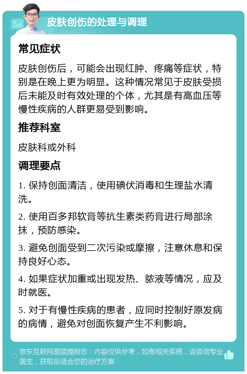 皮肤创伤的处理与调理 常见症状 皮肤创伤后，可能会出现红肿、疼痛等症状，特别是在晚上更为明显。这种情况常见于皮肤受损后未能及时有效处理的个体，尤其是有高血压等慢性疾病的人群更易受到影响。 推荐科室 皮肤科或外科 调理要点 1. 保持创面清洁，使用碘伏消毒和生理盐水清洗。 2. 使用百多邦软膏等抗生素类药膏进行局部涂抹，预防感染。 3. 避免创面受到二次污染或摩擦，注意休息和保持良好心态。 4. 如果症状加重或出现发热、脓液等情况，应及时就医。 5. 对于有慢性疾病的患者，应同时控制好原发病的病情，避免对创面恢复产生不利影响。