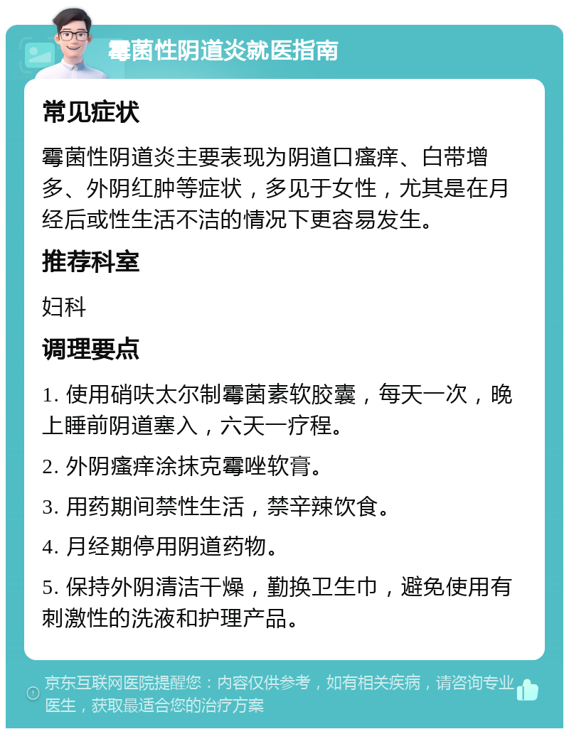 霉菌性阴道炎就医指南 常见症状 霉菌性阴道炎主要表现为阴道口瘙痒、白带增多、外阴红肿等症状，多见于女性，尤其是在月经后或性生活不洁的情况下更容易发生。 推荐科室 妇科 调理要点 1. 使用硝呋太尔制霉菌素软胶囊，每天一次，晚上睡前阴道塞入，六天一疗程。 2. 外阴瘙痒涂抹克霉唑软膏。 3. 用药期间禁性生活，禁辛辣饮食。 4. 月经期停用阴道药物。 5. 保持外阴清洁干燥，勤换卫生巾，避免使用有刺激性的洗液和护理产品。