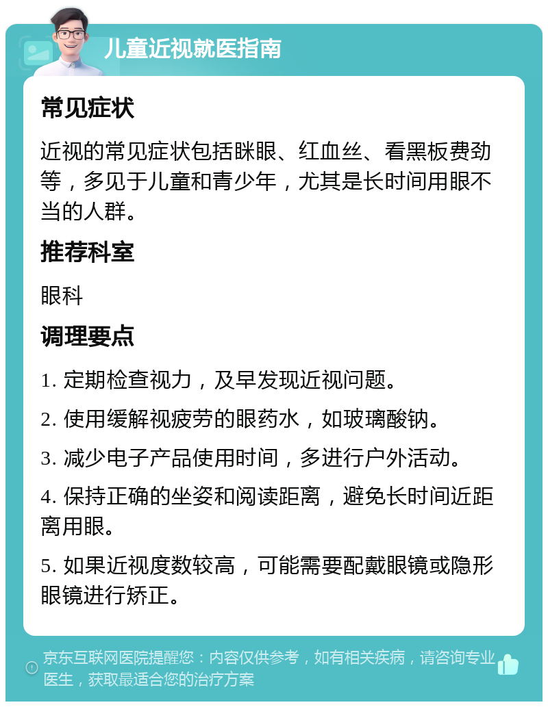 儿童近视就医指南 常见症状 近视的常见症状包括眯眼、红血丝、看黑板费劲等，多见于儿童和青少年，尤其是长时间用眼不当的人群。 推荐科室 眼科 调理要点 1. 定期检查视力，及早发现近视问题。 2. 使用缓解视疲劳的眼药水，如玻璃酸钠。 3. 减少电子产品使用时间，多进行户外活动。 4. 保持正确的坐姿和阅读距离，避免长时间近距离用眼。 5. 如果近视度数较高，可能需要配戴眼镜或隐形眼镜进行矫正。