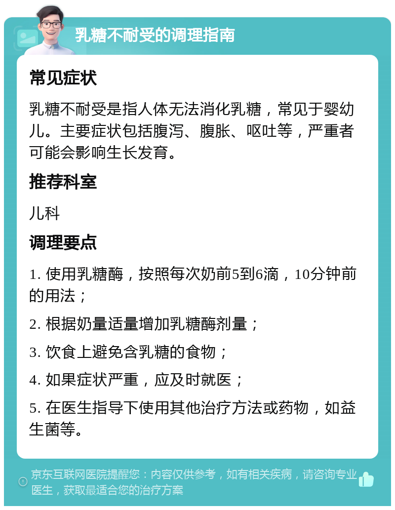 乳糖不耐受的调理指南 常见症状 乳糖不耐受是指人体无法消化乳糖，常见于婴幼儿。主要症状包括腹泻、腹胀、呕吐等，严重者可能会影响生长发育。 推荐科室 儿科 调理要点 1. 使用乳糖酶，按照每次奶前5到6滴，10分钟前的用法； 2. 根据奶量适量增加乳糖酶剂量； 3. 饮食上避免含乳糖的食物； 4. 如果症状严重，应及时就医； 5. 在医生指导下使用其他治疗方法或药物，如益生菌等。