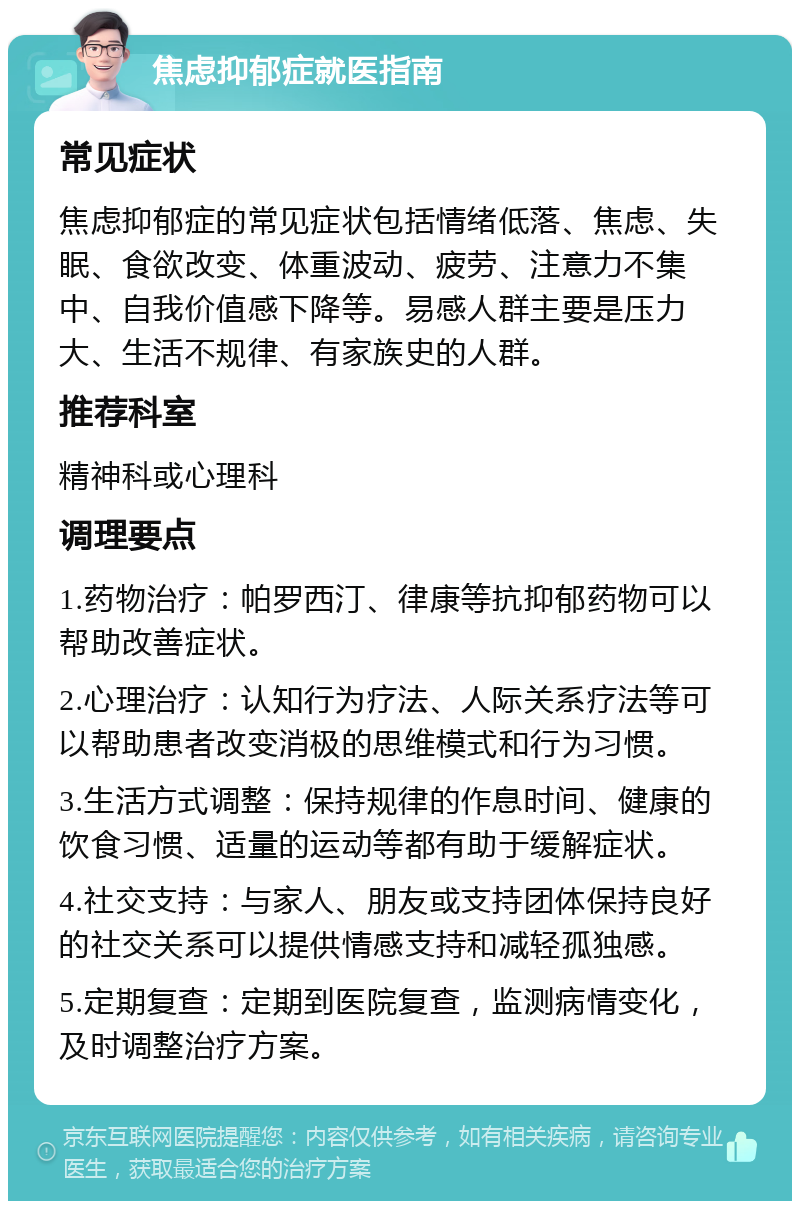 焦虑抑郁症就医指南 常见症状 焦虑抑郁症的常见症状包括情绪低落、焦虑、失眠、食欲改变、体重波动、疲劳、注意力不集中、自我价值感下降等。易感人群主要是压力大、生活不规律、有家族史的人群。 推荐科室 精神科或心理科 调理要点 1.药物治疗：帕罗西汀、律康等抗抑郁药物可以帮助改善症状。 2.心理治疗：认知行为疗法、人际关系疗法等可以帮助患者改变消极的思维模式和行为习惯。 3.生活方式调整：保持规律的作息时间、健康的饮食习惯、适量的运动等都有助于缓解症状。 4.社交支持：与家人、朋友或支持团体保持良好的社交关系可以提供情感支持和减轻孤独感。 5.定期复查：定期到医院复查，监测病情变化，及时调整治疗方案。