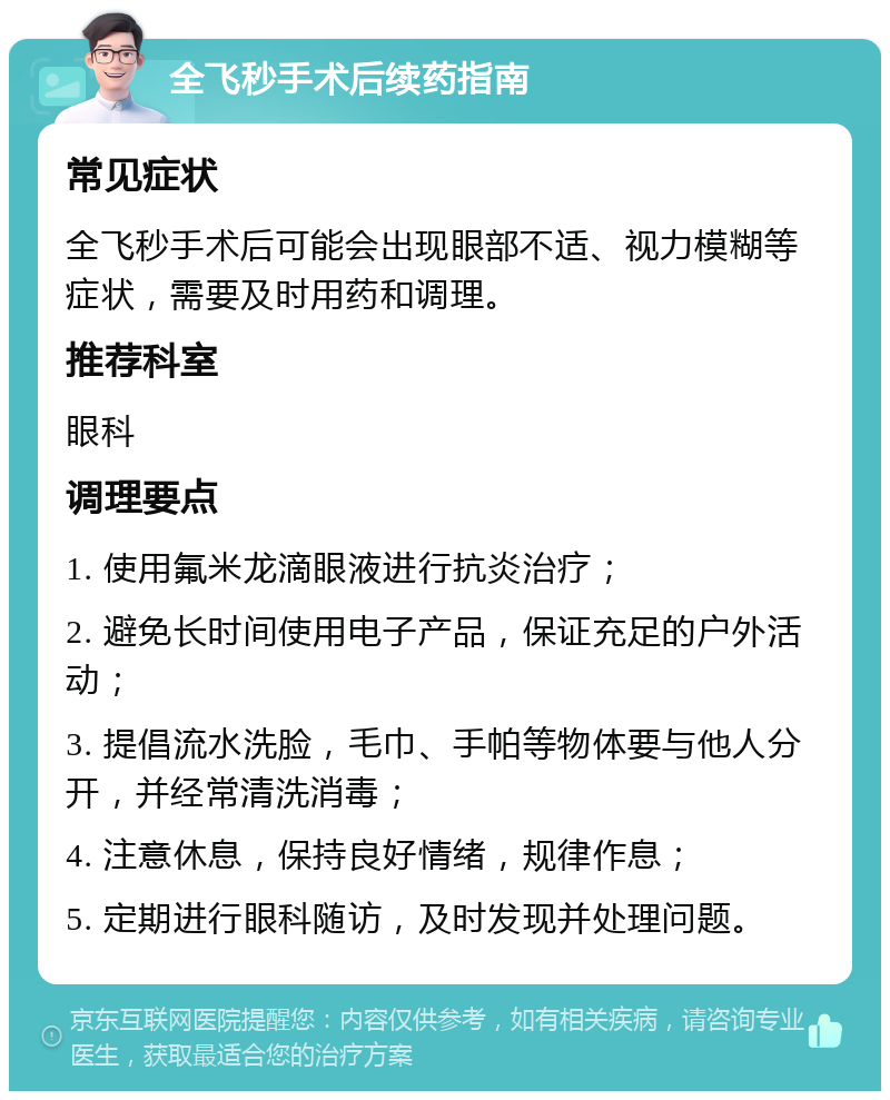 全飞秒手术后续药指南 常见症状 全飞秒手术后可能会出现眼部不适、视力模糊等症状，需要及时用药和调理。 推荐科室 眼科 调理要点 1. 使用氟米龙滴眼液进行抗炎治疗； 2. 避免长时间使用电子产品，保证充足的户外活动； 3. 提倡流水洗脸，毛巾、手帕等物体要与他人分开，并经常清洗消毒； 4. 注意休息，保持良好情绪，规律作息； 5. 定期进行眼科随访，及时发现并处理问题。