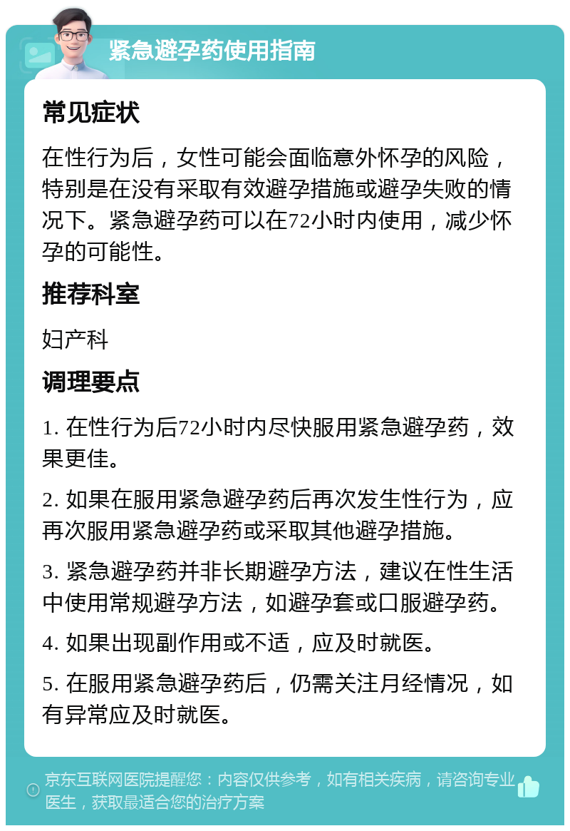 紧急避孕药使用指南 常见症状 在性行为后，女性可能会面临意外怀孕的风险，特别是在没有采取有效避孕措施或避孕失败的情况下。紧急避孕药可以在72小时内使用，减少怀孕的可能性。 推荐科室 妇产科 调理要点 1. 在性行为后72小时内尽快服用紧急避孕药，效果更佳。 2. 如果在服用紧急避孕药后再次发生性行为，应再次服用紧急避孕药或采取其他避孕措施。 3. 紧急避孕药并非长期避孕方法，建议在性生活中使用常规避孕方法，如避孕套或口服避孕药。 4. 如果出现副作用或不适，应及时就医。 5. 在服用紧急避孕药后，仍需关注月经情况，如有异常应及时就医。