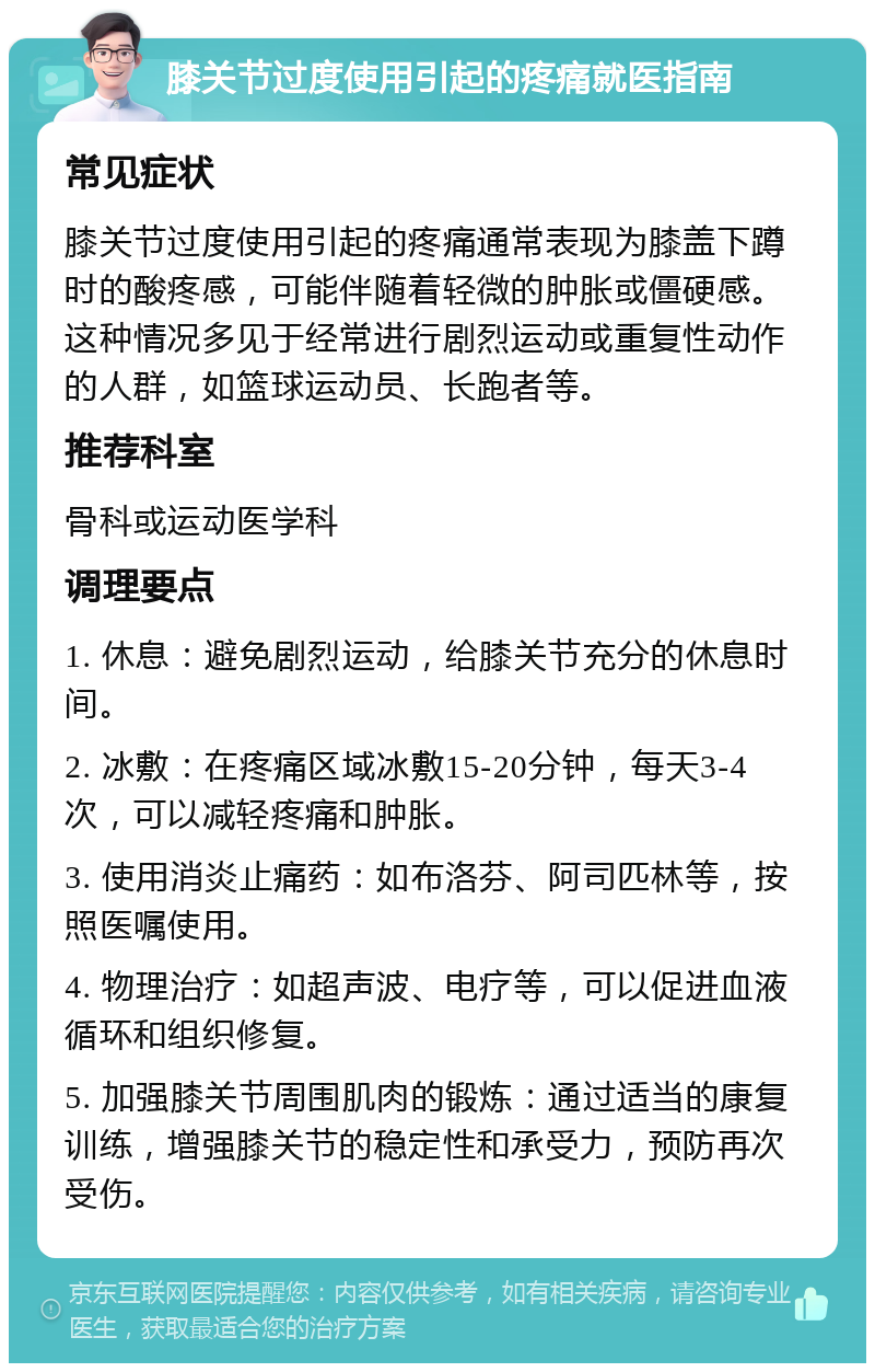 膝关节过度使用引起的疼痛就医指南 常见症状 膝关节过度使用引起的疼痛通常表现为膝盖下蹲时的酸疼感，可能伴随着轻微的肿胀或僵硬感。这种情况多见于经常进行剧烈运动或重复性动作的人群，如篮球运动员、长跑者等。 推荐科室 骨科或运动医学科 调理要点 1. 休息：避免剧烈运动，给膝关节充分的休息时间。 2. 冰敷：在疼痛区域冰敷15-20分钟，每天3-4次，可以减轻疼痛和肿胀。 3. 使用消炎止痛药：如布洛芬、阿司匹林等，按照医嘱使用。 4. 物理治疗：如超声波、电疗等，可以促进血液循环和组织修复。 5. 加强膝关节周围肌肉的锻炼：通过适当的康复训练，增强膝关节的稳定性和承受力，预防再次受伤。