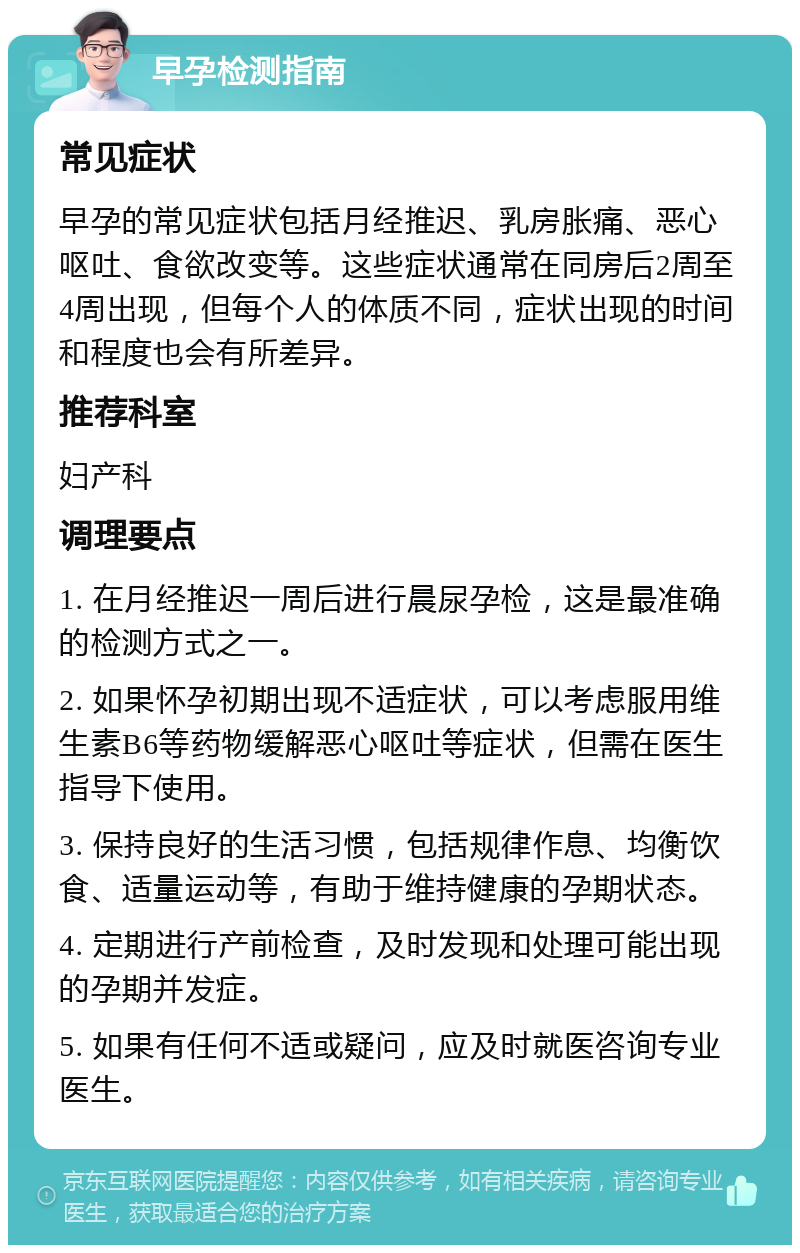 早孕检测指南 常见症状 早孕的常见症状包括月经推迟、乳房胀痛、恶心呕吐、食欲改变等。这些症状通常在同房后2周至4周出现，但每个人的体质不同，症状出现的时间和程度也会有所差异。 推荐科室 妇产科 调理要点 1. 在月经推迟一周后进行晨尿孕检，这是最准确的检测方式之一。 2. 如果怀孕初期出现不适症状，可以考虑服用维生素B6等药物缓解恶心呕吐等症状，但需在医生指导下使用。 3. 保持良好的生活习惯，包括规律作息、均衡饮食、适量运动等，有助于维持健康的孕期状态。 4. 定期进行产前检查，及时发现和处理可能出现的孕期并发症。 5. 如果有任何不适或疑问，应及时就医咨询专业医生。