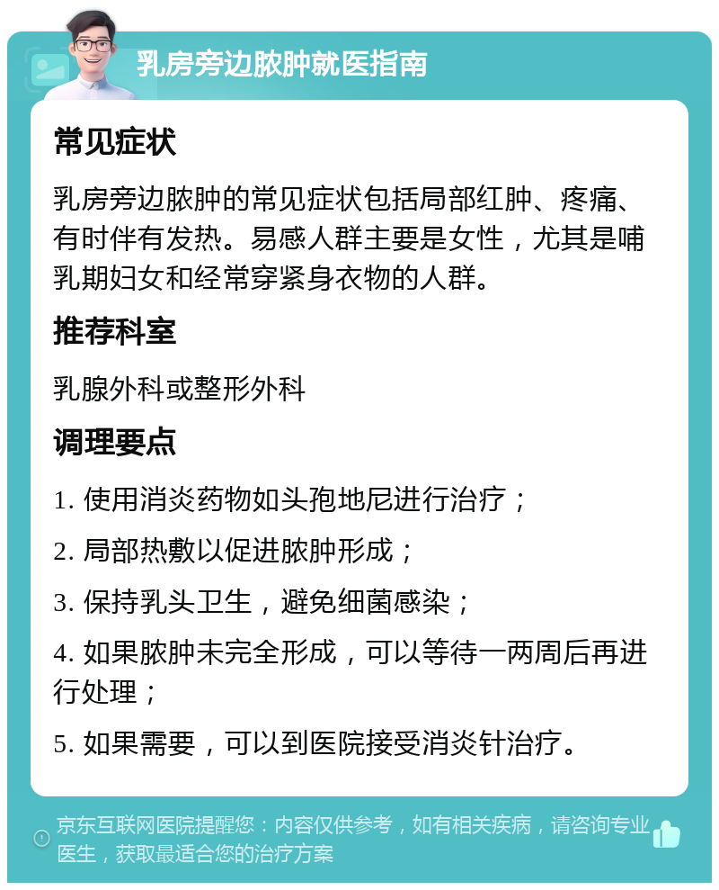 乳房旁边脓肿就医指南 常见症状 乳房旁边脓肿的常见症状包括局部红肿、疼痛、有时伴有发热。易感人群主要是女性，尤其是哺乳期妇女和经常穿紧身衣物的人群。 推荐科室 乳腺外科或整形外科 调理要点 1. 使用消炎药物如头孢地尼进行治疗； 2. 局部热敷以促进脓肿形成； 3. 保持乳头卫生，避免细菌感染； 4. 如果脓肿未完全形成，可以等待一两周后再进行处理； 5. 如果需要，可以到医院接受消炎针治疗。