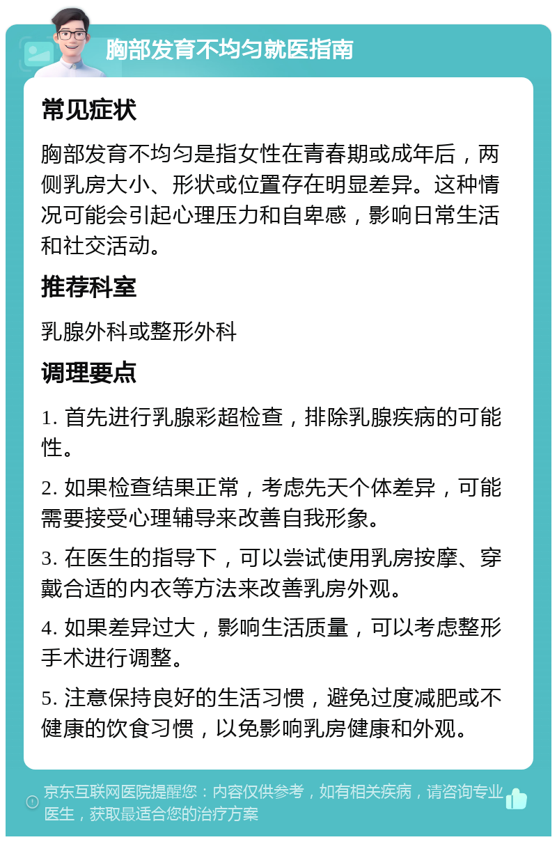 胸部发育不均匀就医指南 常见症状 胸部发育不均匀是指女性在青春期或成年后，两侧乳房大小、形状或位置存在明显差异。这种情况可能会引起心理压力和自卑感，影响日常生活和社交活动。 推荐科室 乳腺外科或整形外科 调理要点 1. 首先进行乳腺彩超检查，排除乳腺疾病的可能性。 2. 如果检查结果正常，考虑先天个体差异，可能需要接受心理辅导来改善自我形象。 3. 在医生的指导下，可以尝试使用乳房按摩、穿戴合适的内衣等方法来改善乳房外观。 4. 如果差异过大，影响生活质量，可以考虑整形手术进行调整。 5. 注意保持良好的生活习惯，避免过度减肥或不健康的饮食习惯，以免影响乳房健康和外观。