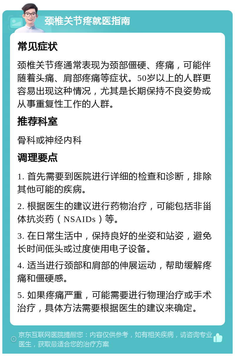 颈椎关节疼就医指南 常见症状 颈椎关节疼通常表现为颈部僵硬、疼痛，可能伴随着头痛、肩部疼痛等症状。50岁以上的人群更容易出现这种情况，尤其是长期保持不良姿势或从事重复性工作的人群。 推荐科室 骨科或神经内科 调理要点 1. 首先需要到医院进行详细的检查和诊断，排除其他可能的疾病。 2. 根据医生的建议进行药物治疗，可能包括非甾体抗炎药（NSAIDs）等。 3. 在日常生活中，保持良好的坐姿和站姿，避免长时间低头或过度使用电子设备。 4. 适当进行颈部和肩部的伸展运动，帮助缓解疼痛和僵硬感。 5. 如果疼痛严重，可能需要进行物理治疗或手术治疗，具体方法需要根据医生的建议来确定。