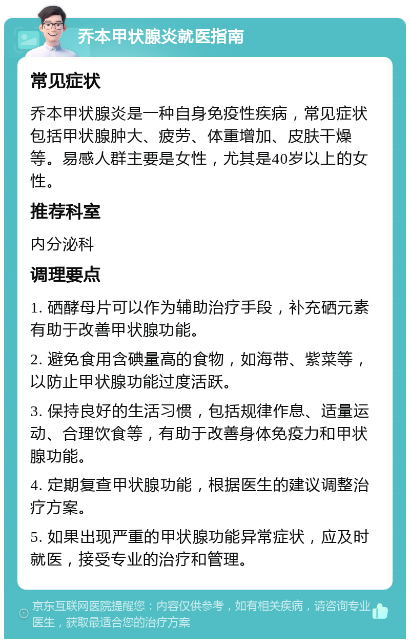 乔本甲状腺炎就医指南 常见症状 乔本甲状腺炎是一种自身免疫性疾病，常见症状包括甲状腺肿大、疲劳、体重增加、皮肤干燥等。易感人群主要是女性，尤其是40岁以上的女性。 推荐科室 内分泌科 调理要点 1. 硒酵母片可以作为辅助治疗手段，补充硒元素有助于改善甲状腺功能。 2. 避免食用含碘量高的食物，如海带、紫菜等，以防止甲状腺功能过度活跃。 3. 保持良好的生活习惯，包括规律作息、适量运动、合理饮食等，有助于改善身体免疫力和甲状腺功能。 4. 定期复查甲状腺功能，根据医生的建议调整治疗方案。 5. 如果出现严重的甲状腺功能异常症状，应及时就医，接受专业的治疗和管理。