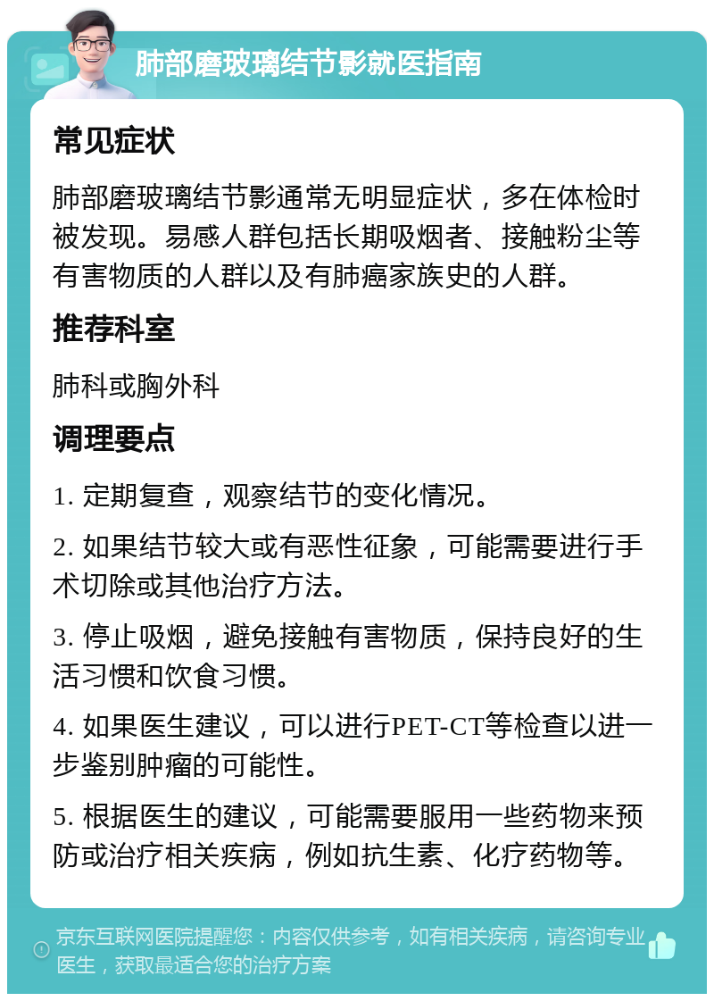 肺部磨玻璃结节影就医指南 常见症状 肺部磨玻璃结节影通常无明显症状，多在体检时被发现。易感人群包括长期吸烟者、接触粉尘等有害物质的人群以及有肺癌家族史的人群。 推荐科室 肺科或胸外科 调理要点 1. 定期复查，观察结节的变化情况。 2. 如果结节较大或有恶性征象，可能需要进行手术切除或其他治疗方法。 3. 停止吸烟，避免接触有害物质，保持良好的生活习惯和饮食习惯。 4. 如果医生建议，可以进行PET-CT等检查以进一步鉴别肿瘤的可能性。 5. 根据医生的建议，可能需要服用一些药物来预防或治疗相关疾病，例如抗生素、化疗药物等。