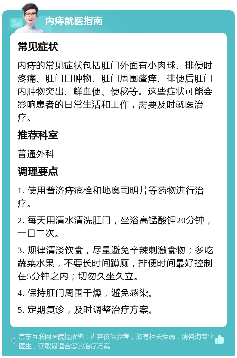 内痔就医指南 常见症状 内痔的常见症状包括肛门外面有小肉球、排便时疼痛、肛门口肿物、肛门周围瘙痒、排便后肛门内肿物突出、鲜血便、便秘等。这些症状可能会影响患者的日常生活和工作，需要及时就医治疗。 推荐科室 普通外科 调理要点 1. 使用普济痔疮栓和地奥司明片等药物进行治疗。 2. 每天用清水清洗肛门，坐浴高锰酸钾20分钟，一日二次。 3. 规律清淡饮食，尽量避免辛辣刺激食物；多吃蔬菜水果，不要长时间蹲厕，排便时间最好控制在5分钟之内；切勿久坐久立。 4. 保持肛门周围干燥，避免感染。 5. 定期复诊，及时调整治疗方案。