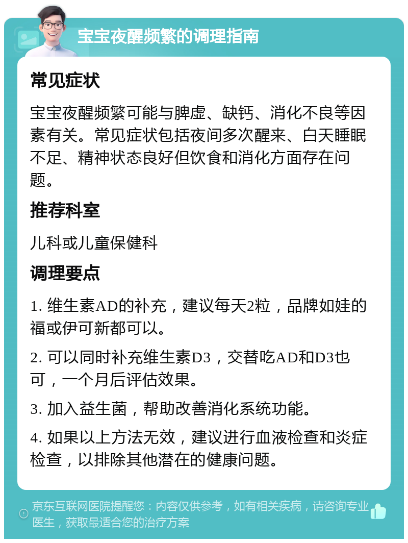 宝宝夜醒频繁的调理指南 常见症状 宝宝夜醒频繁可能与脾虚、缺钙、消化不良等因素有关。常见症状包括夜间多次醒来、白天睡眠不足、精神状态良好但饮食和消化方面存在问题。 推荐科室 儿科或儿童保健科 调理要点 1. 维生素AD的补充，建议每天2粒，品牌如娃的福或伊可新都可以。 2. 可以同时补充维生素D3，交替吃AD和D3也可，一个月后评估效果。 3. 加入益生菌，帮助改善消化系统功能。 4. 如果以上方法无效，建议进行血液检查和炎症检查，以排除其他潜在的健康问题。