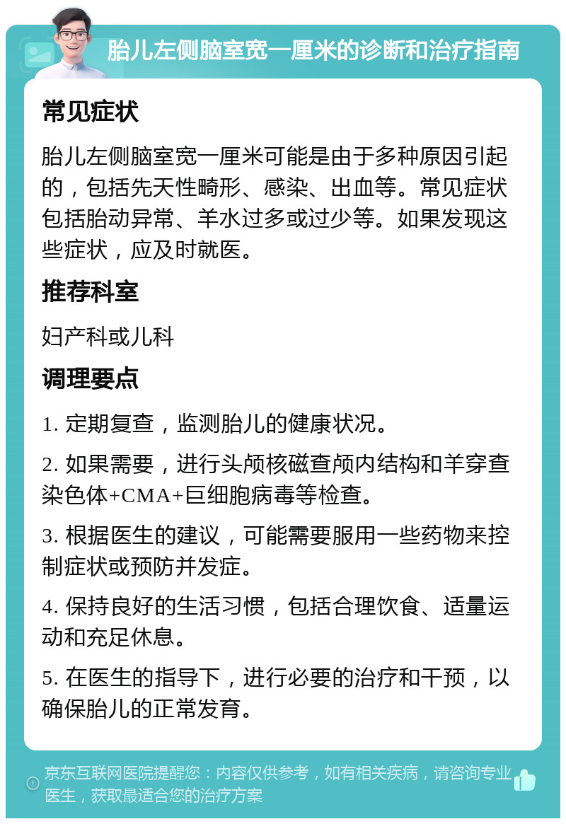 胎儿左侧脑室宽一厘米的诊断和治疗指南 常见症状 胎儿左侧脑室宽一厘米可能是由于多种原因引起的，包括先天性畸形、感染、出血等。常见症状包括胎动异常、羊水过多或过少等。如果发现这些症状，应及时就医。 推荐科室 妇产科或儿科 调理要点 1. 定期复查，监测胎儿的健康状况。 2. 如果需要，进行头颅核磁查颅内结构和羊穿查染色体+CMA+巨细胞病毒等检查。 3. 根据医生的建议，可能需要服用一些药物来控制症状或预防并发症。 4. 保持良好的生活习惯，包括合理饮食、适量运动和充足休息。 5. 在医生的指导下，进行必要的治疗和干预，以确保胎儿的正常发育。