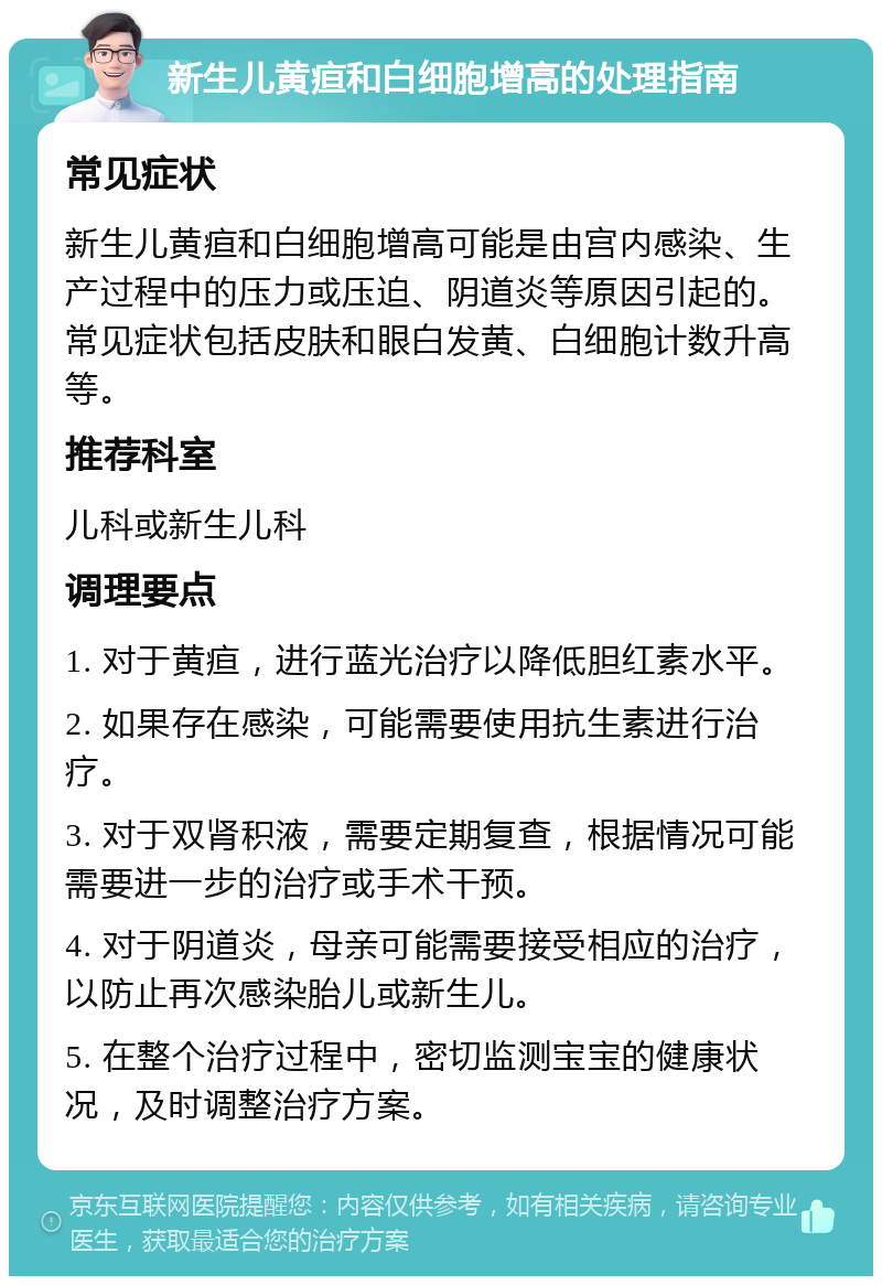 新生儿黄疸和白细胞增高的处理指南 常见症状 新生儿黄疸和白细胞增高可能是由宫内感染、生产过程中的压力或压迫、阴道炎等原因引起的。常见症状包括皮肤和眼白发黄、白细胞计数升高等。 推荐科室 儿科或新生儿科 调理要点 1. 对于黄疸，进行蓝光治疗以降低胆红素水平。 2. 如果存在感染，可能需要使用抗生素进行治疗。 3. 对于双肾积液，需要定期复查，根据情况可能需要进一步的治疗或手术干预。 4. 对于阴道炎，母亲可能需要接受相应的治疗，以防止再次感染胎儿或新生儿。 5. 在整个治疗过程中，密切监测宝宝的健康状况，及时调整治疗方案。