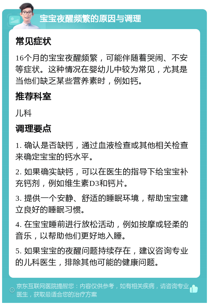 宝宝夜醒频繁的原因与调理 常见症状 16个月的宝宝夜醒频繁，可能伴随着哭闹、不安等症状。这种情况在婴幼儿中较为常见，尤其是当他们缺乏某些营养素时，例如钙。 推荐科室 儿科 调理要点 1. 确认是否缺钙，通过血液检查或其他相关检查来确定宝宝的钙水平。 2. 如果确实缺钙，可以在医生的指导下给宝宝补充钙剂，例如维生素D3和钙片。 3. 提供一个安静、舒适的睡眠环境，帮助宝宝建立良好的睡眠习惯。 4. 在宝宝睡前进行放松活动，例如按摩或轻柔的音乐，以帮助他们更好地入睡。 5. 如果宝宝的夜醒问题持续存在，建议咨询专业的儿科医生，排除其他可能的健康问题。