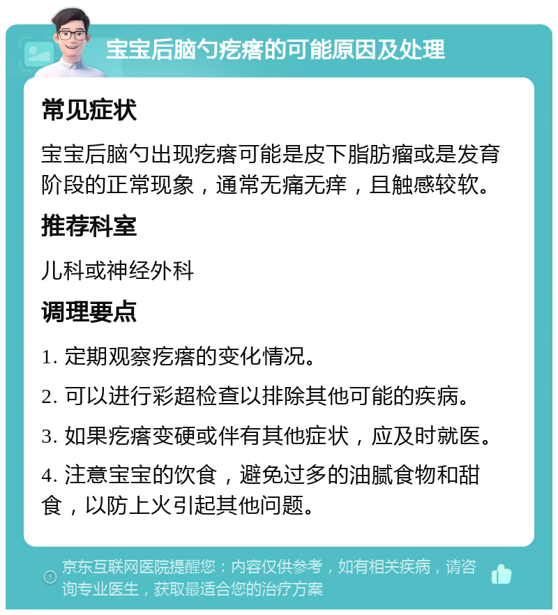 宝宝后脑勺疙瘩的可能原因及处理 常见症状 宝宝后脑勺出现疙瘩可能是皮下脂肪瘤或是发育阶段的正常现象，通常无痛无痒，且触感较软。 推荐科室 儿科或神经外科 调理要点 1. 定期观察疙瘩的变化情况。 2. 可以进行彩超检查以排除其他可能的疾病。 3. 如果疙瘩变硬或伴有其他症状，应及时就医。 4. 注意宝宝的饮食，避免过多的油腻食物和甜食，以防上火引起其他问题。