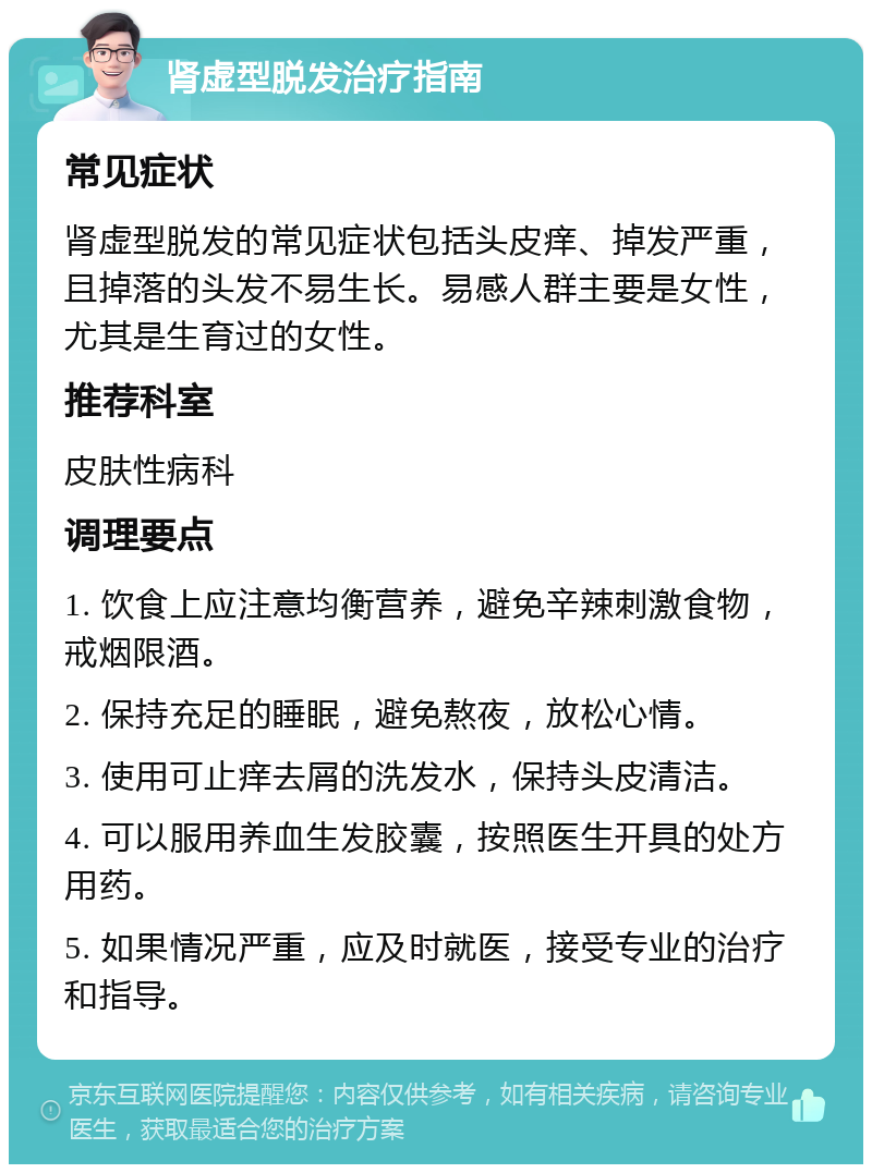 肾虚型脱发治疗指南 常见症状 肾虚型脱发的常见症状包括头皮痒、掉发严重，且掉落的头发不易生长。易感人群主要是女性，尤其是生育过的女性。 推荐科室 皮肤性病科 调理要点 1. 饮食上应注意均衡营养，避免辛辣刺激食物，戒烟限酒。 2. 保持充足的睡眠，避免熬夜，放松心情。 3. 使用可止痒去屑的洗发水，保持头皮清洁。 4. 可以服用养血生发胶囊，按照医生开具的处方用药。 5. 如果情况严重，应及时就医，接受专业的治疗和指导。