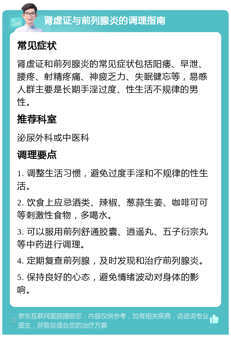 肾虚证与前列腺炎的调理指南 常见症状 肾虚证和前列腺炎的常见症状包括阳痿、早泄、腰疼、射精疼痛、神疲乏力、失眠健忘等，易感人群主要是长期手淫过度、性生活不规律的男性。 推荐科室 泌尿外科或中医科 调理要点 1. 调整生活习惯，避免过度手淫和不规律的性生活。 2. 饮食上应忌酒类、辣椒、葱蒜生姜、咖啡可可等刺激性食物，多喝水。 3. 可以服用前列舒通胶囊、逍遥丸、五子衍宗丸等中药进行调理。 4. 定期复查前列腺，及时发现和治疗前列腺炎。 5. 保持良好的心态，避免情绪波动对身体的影响。