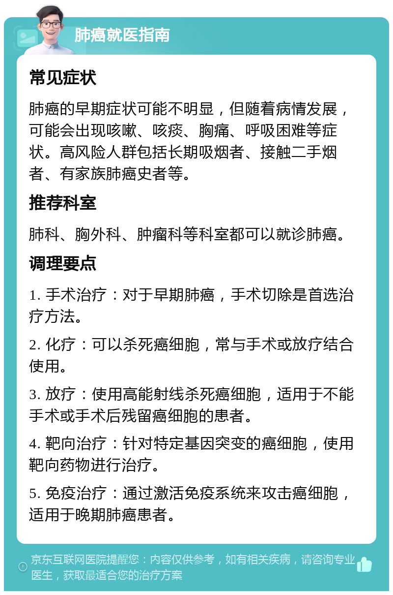 肺癌就医指南 常见症状 肺癌的早期症状可能不明显，但随着病情发展，可能会出现咳嗽、咳痰、胸痛、呼吸困难等症状。高风险人群包括长期吸烟者、接触二手烟者、有家族肺癌史者等。 推荐科室 肺科、胸外科、肿瘤科等科室都可以就诊肺癌。 调理要点 1. 手术治疗：对于早期肺癌，手术切除是首选治疗方法。 2. 化疗：可以杀死癌细胞，常与手术或放疗结合使用。 3. 放疗：使用高能射线杀死癌细胞，适用于不能手术或手术后残留癌细胞的患者。 4. 靶向治疗：针对特定基因突变的癌细胞，使用靶向药物进行治疗。 5. 免疫治疗：通过激活免疫系统来攻击癌细胞，适用于晚期肺癌患者。