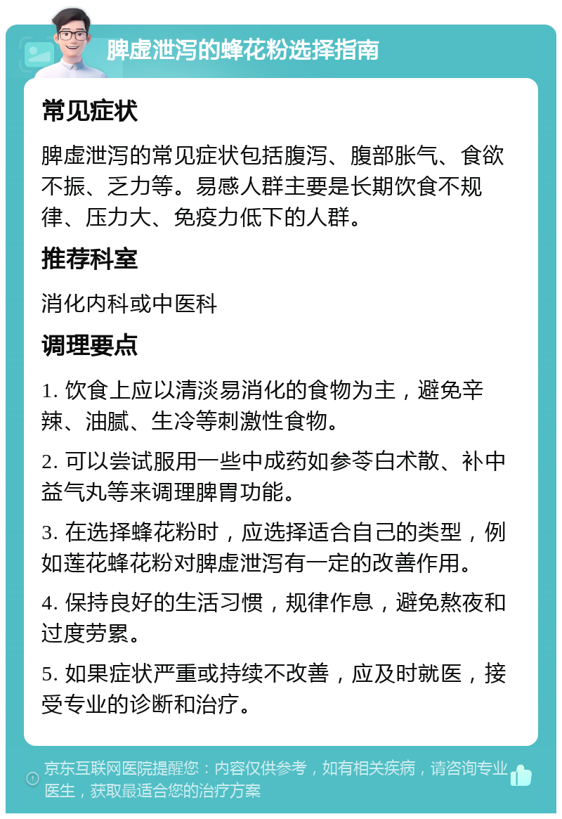 脾虚泄泻的蜂花粉选择指南 常见症状 脾虚泄泻的常见症状包括腹泻、腹部胀气、食欲不振、乏力等。易感人群主要是长期饮食不规律、压力大、免疫力低下的人群。 推荐科室 消化内科或中医科 调理要点 1. 饮食上应以清淡易消化的食物为主，避免辛辣、油腻、生冷等刺激性食物。 2. 可以尝试服用一些中成药如参苓白术散、补中益气丸等来调理脾胃功能。 3. 在选择蜂花粉时，应选择适合自己的类型，例如莲花蜂花粉对脾虚泄泻有一定的改善作用。 4. 保持良好的生活习惯，规律作息，避免熬夜和过度劳累。 5. 如果症状严重或持续不改善，应及时就医，接受专业的诊断和治疗。