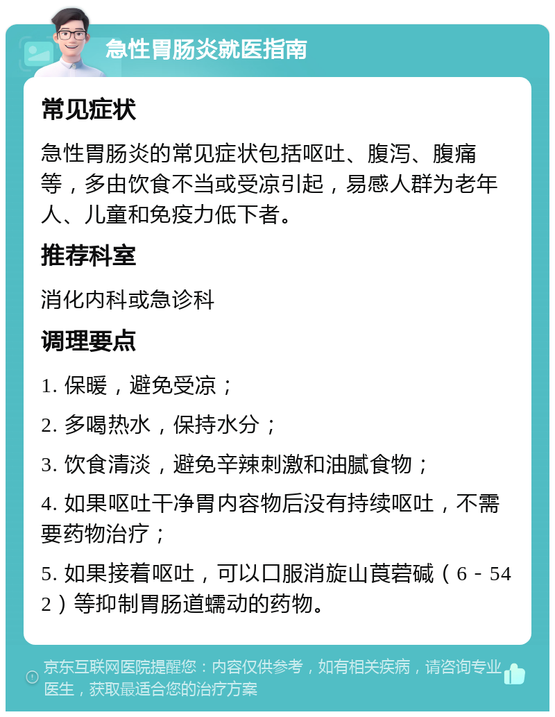 急性胃肠炎就医指南 常见症状 急性胃肠炎的常见症状包括呕吐、腹泻、腹痛等，多由饮食不当或受凉引起，易感人群为老年人、儿童和免疫力低下者。 推荐科室 消化内科或急诊科 调理要点 1. 保暖，避免受凉； 2. 多喝热水，保持水分； 3. 饮食清淡，避免辛辣刺激和油腻食物； 4. 如果呕吐干净胃内容物后没有持续呕吐，不需要药物治疗； 5. 如果接着呕吐，可以口服消旋山莨菪碱（6－542）等抑制胃肠道蠕动的药物。