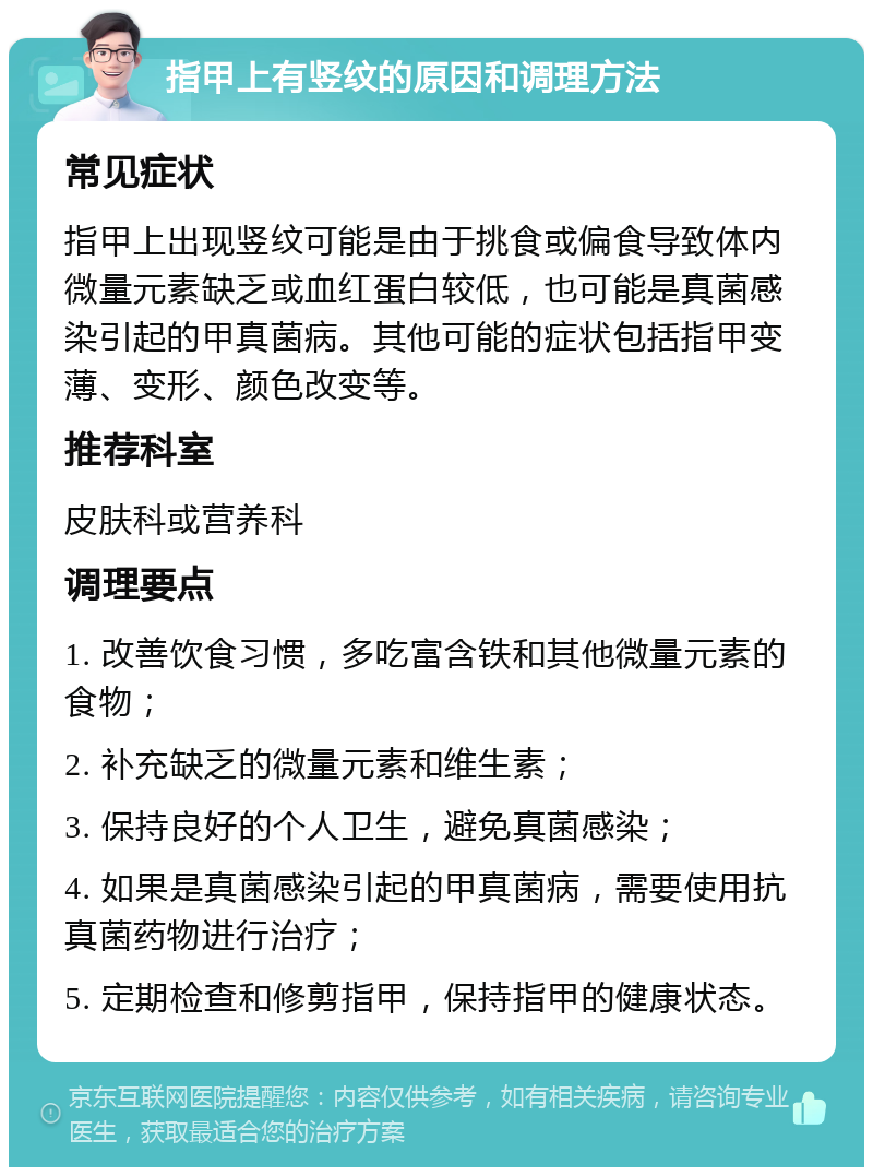 指甲上有竖纹的原因和调理方法 常见症状 指甲上出现竖纹可能是由于挑食或偏食导致体内微量元素缺乏或血红蛋白较低，也可能是真菌感染引起的甲真菌病。其他可能的症状包括指甲变薄、变形、颜色改变等。 推荐科室 皮肤科或营养科 调理要点 1. 改善饮食习惯，多吃富含铁和其他微量元素的食物； 2. 补充缺乏的微量元素和维生素； 3. 保持良好的个人卫生，避免真菌感染； 4. 如果是真菌感染引起的甲真菌病，需要使用抗真菌药物进行治疗； 5. 定期检查和修剪指甲，保持指甲的健康状态。