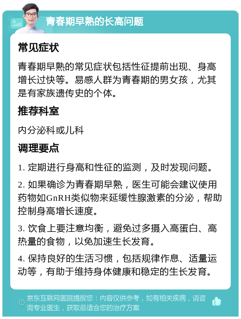 青春期早熟的长高问题 常见症状 青春期早熟的常见症状包括性征提前出现、身高增长过快等。易感人群为青春期的男女孩，尤其是有家族遗传史的个体。 推荐科室 内分泌科或儿科 调理要点 1. 定期进行身高和性征的监测，及时发现问题。 2. 如果确诊为青春期早熟，医生可能会建议使用药物如GnRH类似物来延缓性腺激素的分泌，帮助控制身高增长速度。 3. 饮食上要注意均衡，避免过多摄入高蛋白、高热量的食物，以免加速生长发育。 4. 保持良好的生活习惯，包括规律作息、适量运动等，有助于维持身体健康和稳定的生长发育。