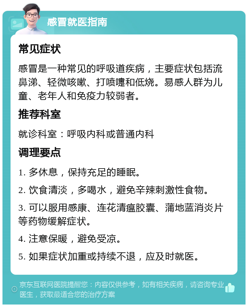 感冒就医指南 常见症状 感冒是一种常见的呼吸道疾病，主要症状包括流鼻涕、轻微咳嗽、打喷嚏和低烧。易感人群为儿童、老年人和免疫力较弱者。 推荐科室 就诊科室：呼吸内科或普通内科 调理要点 1. 多休息，保持充足的睡眠。 2. 饮食清淡，多喝水，避免辛辣刺激性食物。 3. 可以服用感康、连花清瘟胶囊、蒲地蓝消炎片等药物缓解症状。 4. 注意保暖，避免受凉。 5. 如果症状加重或持续不退，应及时就医。