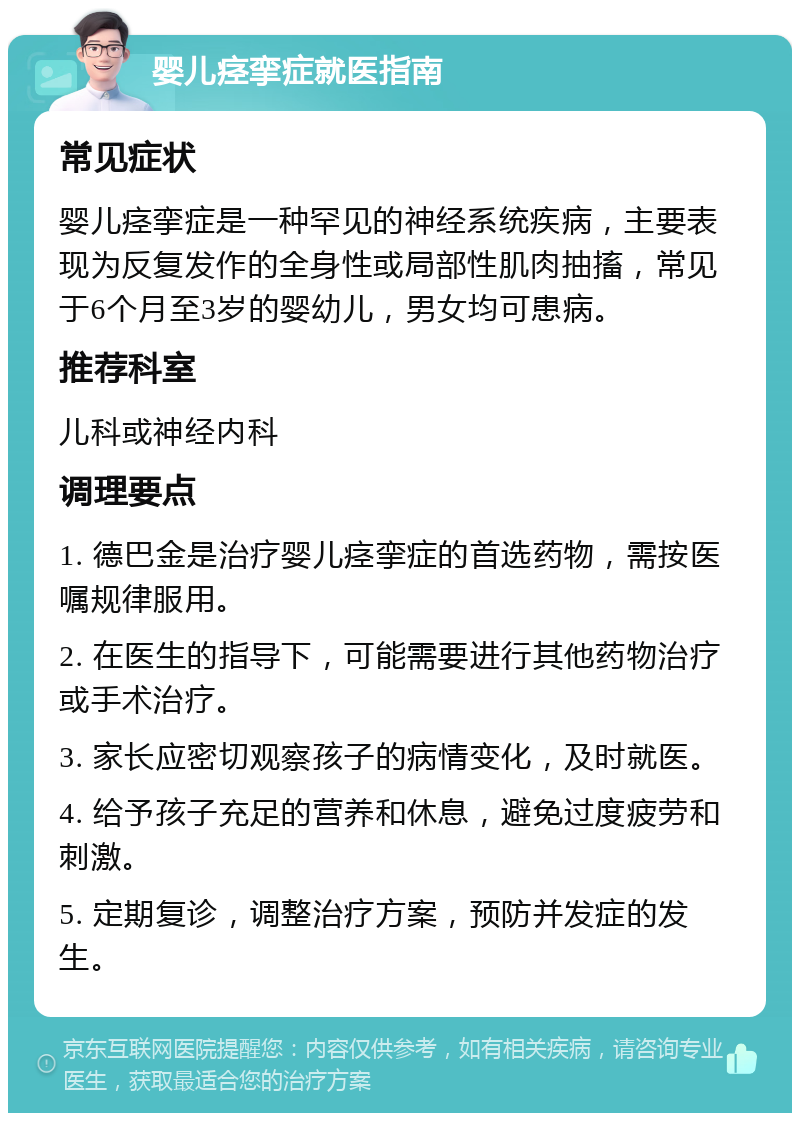 婴儿痉挛症就医指南 常见症状 婴儿痉挛症是一种罕见的神经系统疾病，主要表现为反复发作的全身性或局部性肌肉抽搐，常见于6个月至3岁的婴幼儿，男女均可患病。 推荐科室 儿科或神经内科 调理要点 1. 德巴金是治疗婴儿痉挛症的首选药物，需按医嘱规律服用。 2. 在医生的指导下，可能需要进行其他药物治疗或手术治疗。 3. 家长应密切观察孩子的病情变化，及时就医。 4. 给予孩子充足的营养和休息，避免过度疲劳和刺激。 5. 定期复诊，调整治疗方案，预防并发症的发生。